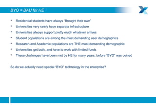 BYO = BAU for HE

    •   Residential students have always “Brought their own”
    •   Universities very rarely have separate infrastructure
    •   Universities always support pretty much whatever arrives
    •   Student populations are among the most demanding user demographics
    •   Research and Academic populations are THE most demanding demographic
    •   Universities get both, and have to work with limited funds
    •   These challenges have been met by HE for many years, before “BYO” was coined


    So do we actually need special “BYO” technology in the enterprise?




5
 