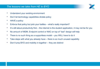 The lessons we take from HE to BYO

    •   Understand your existing environment
    •   Don’t let technology capabilities dictate policy
    •   HAVE a policy
    •   Enforce that policy but pick your battles – what’s really important?
    •   It’s still about productivity first – the internet is the student application, it may not be for you
    •   No amount of MDM, Endpoint control or NAC on top of “bad” design will help
    •   There is no such thing as a supportless model – you WILL have to do it
    •   Take steps with what you already have – there is so much unused capability
    •   Don’t lump BYO and mobility in together – they are distinct




8
 