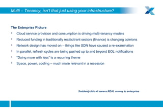 Multi – Tenancy, isn’t that just using your infrastructure?


    The Enterprise Picture
    •   Cloud service provision and consumption is driving multi-tenancy models
    •   Reduced funding in traditionally recalcitrant sectors (finance) is changing opinions
    •   Network design has moved on – things like SDN have caused a re-examination
    •   In parallel, refresh cycles are being pushed up to and beyond EOL notifications
    •   “Doing more with less” is a recurring theme
    •   Space, power, cooling – much more relevant in a recession




                                                  Suddenly this all means REAL money to enterprise




9
 