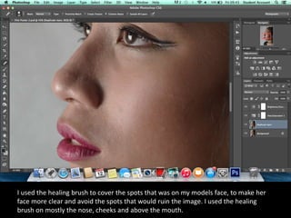 I used the healing brush to cover the spots that was on my models face, to make her
face more clear and avoid the spots that would ruin the image. I used the healing
brush on mostly the nose, cheeks and above the mouth.
 