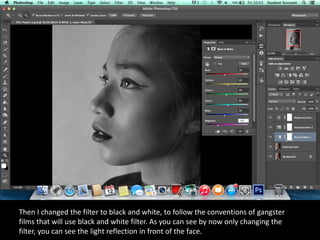 Then I changed the filter to black and white, to follow the conventions of gangster
films that will use black and white filter. As you can see by now only changing the
filter, you can see the light reflection in front of the face.
 
