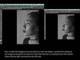 Here I made the background more dark as it was too bright, I wanted the setting of
the image to be darker to make her seem like she was in a isolated room that would
show only the light coming from the left side.
 