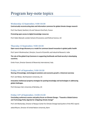 Program key-note topics

Wednesday 12 September, 9:00-10:30
Contractually reconstructing data and information commons for global climate change research

Prof. Paul David, Stanford, US and Telecom-ParisTech, France

Promoting open access to digital knowledge resources

Prof. Robin Mansell, London School of Economics and Political Science, UK



Thursday 13 September, 9:00-10:30
Open source drugs discovery as a model for commons based innovation in global public health

Prof. Samir K Brahmachari, Director, Council of Scientific and Industrial Research, India

The role of the global Crop Commons in supporting livelihoods and food security in developing
countries.

Emile Frison, Director General of Bioversity International, Italy



Friday 14th of September, 9:00-10:30
Sharing of knowledge, technological evolution and economic growth: a historical overview

Prof. Joel Mokyr, Northwestern University, US

Innovative intellectual property strategies for pooling knowledge and technologies in addressing
global challenges.

Prof. Bronwyn Hall, University of Berkeley, US



Friday 14th of September, 14:00-15:30
Concluding conference session and policy forum on Climate Change : “Towards a Global Science
and Technology Policy Agenda for mitigating climate change”

Prof. Anil Markandya, Director of Basque Center for Climate Change lead (author of the IPCC report)

Jakob Rhyner, Director of United Nation University, Bonn
 