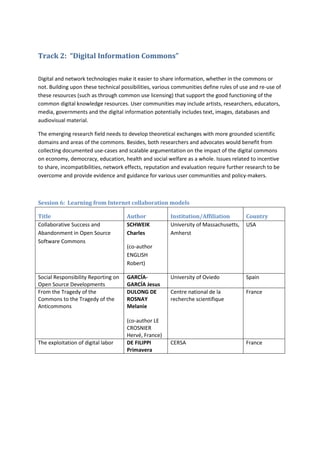 Track 2: “Digital Information Commons”

Digital and network technologies make it easier to share information, whether in the commons or
not. Building upon these technical possibilities, various communities define rules of use and re-use of
these resources (such as through common use licensing) that support the good functioning of the
common digital knowledge resources. User communities may include artists, researchers, educators,
media, governments and the digital information potentially includes text, images, databases and
audiovisual material.

The emerging research field needs to develop theoretical exchanges with more grounded scientific
domains and areas of the commons. Besides, both researchers and advocates would benefit from
collecting documented use-cases and scalable argumentation on the impact of the digital commons
on economy, democracy, education, health and social welfare as a whole. Issues related to incentive
to share, incompatibilities, network effects, reputation and evaluation require further research to be
overcome and provide evidence and guidance for various user communities and policy-makers.



Session 6: Learning from Internet collaboration models

Title                                Author             Institution/Affiliation         Country
Collaborative Success and            SCHWEIK            University of Massachusetts,    USA
Abandonment in Open Source           Charles            Amherst
Software Commons
                                     (co-author
                                     ENGLISH
                                     Robert)

Social Responsibility Reporting on   GARCÍA-            University of Oviedo            Spain
Open Source Developments             GARCÍA Jesus
From the Tragedy of the              DULONG DE          Centre national de la           France
Commons to the Tragedy of the        ROSNAY             recherche scientifique
Anticommons                          Melanie

                                     (co-author LE
                                     CROSNIER
                                     Hervé, France)
The exploitation of digital labor    DE FILIPPI         CERSA                           France
                                     Primavera
 