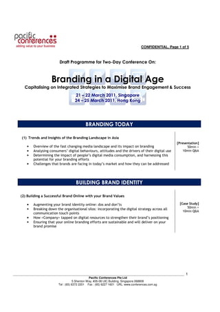 CONFIDENTIAL, Page 1 of 5



                             Draft Programme for Two-Day Conference On:



                        Branding in a Digital Age
       Capitalising on Integrated Strategies to Maximise Brand Engagement & Success
                                      21 – 22 March 2011, Singapore
                                      24 – 25 March 2011, Hong Kong




                                             BRANDING TODAY

     (1) Trends and Insights of the Branding Landscape in Asia
                                                                                                      [Presentation]
        •   Overview of the fast changing media landscape and its impact on branding                        50min +
        •   Analysing consumers’ digital behaviours, attitudes and the drivers of their digital use       10min Q&A
        •   Determining the impact of people’s digital media consumption, and harnessing this
            potential for your branding efforts
        •   Challenges that brands are facing in today’s market and how they can be addressed




                                       BUILDING BRAND IDENTITY

    (2) Building a Successful Brand Online with your Brand Values

        •   Augmenting your brand identity online: dos and don’ts                                       [Case Study]
                                                                                                             50min +
        •   Breaking down the organisational silos: incorporating the digital strategy across all
                                                                                                          10min Q&A
            communication touch points
        •   How <Company> tapped on digital resources to strengthen their brand’s positioning
        •   Ensuring that your online branding efforts are sustainable and will deliver on your
            brand promise




___________________________________________________________________________________________________________   1
                                                   Pacific Conferences Pte Ltd
                                        5 Shenton Way, #26-08 UIC Building, Singapore 068808
                            Tel : (65) 6372 2201 Fax : (65) 6227 1601 URL: www.conferences.com.sg
 