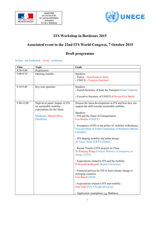 ITS Workshop in Bordeaux 2015
Associated event to the 22nd ITS World Congress, 7 October 2015
Draft programme
In blue : not confirmed, in red : confirmed
Time Topic Goals
8:30-9:00 Registration
9:00-9:10 Opening remarks Speakers:
- France – Jean-François Janin
- UNECE – Francois Guichard
9:10-9:40 Key note speeches Speakers :
- French Secretary of State for Transport (Alain Vidalies)
- Executive Secretary of UNECE (Chritian Friis Bach)
9:40-12:00 High-level panel: Impact of ITS
on sustainable mobility –
expectations for the future
Moderator: Patrick Oliva
(Michelin)
Discuss the latest developments in ITS and how they can
support the shift towards sustainable mobility.
Speakers:
- ITS and the future of Transportation
Eva Molnar (UNECE)
- Emergence of ITS in the policy of mobility in Bordeaux
Vice-president of Urban Community of Bordeaux (Michel
Labardin)
- ITS shaping mobility and urban design
Al Tayer, Head of RTA (Dubaï)
- Recent Trends of ITS projects in China
Pr Xiaojing Wang (Chinese Ministry of transports, in
charge of ITS)
- Expectations related to ITS and the mobility
Pr Kiyoshi Kobayashi (Kyoto University)
- Financial policies for ITS to limit climate change in
emerging countries
Lise Breuil (AFD)
- Expectations related to ITS and mobility
Jean Todt (FIA, UN special envoy)
- Application smartphone e.g. Blablacar
1
 