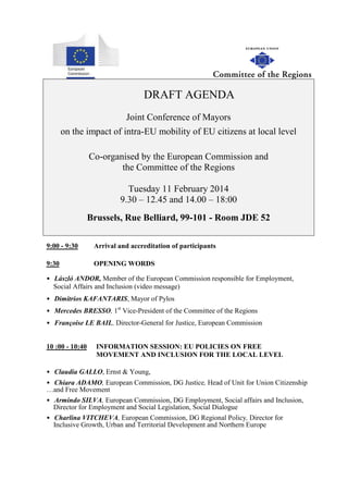 DRAFT AGENDA
Joint Conference of Mayors
on the impact of intra-EU mobility of EU citizens at local level
Co-organised by the European Commission and
the Committee of the Regions
Tuesday 11 February 2014
9.30 – 12.45 and 14.00 – 18:00
Brussels, Rue Belliard, 99-101 - Room JDE 52
9:00 - 9:30

Arrival and accreditation of participants

9:30

OPENING WORDS

• László ANDOR, Member of the European Commission responsible for Employment,
Social Affairs and Inclusion (video message)
• Dimitrios KAFANTARIS, Mayor of Pylos
• Mercedes BRESSO, 1st Vice-President of the Committee of the Regions
• Françoise LE BAIL, Director-General for Justice, European Commission
10 :00 - 10:40

INFORMATION SESSION: EU POLICIES ON FREE
MOVEMENT AND INCLUSION FOR THE LOCAL LEVEL

• Claudia GALLO, Ernst & Young,
• Chiara ADAMO, European Commission, DG Justice, Head of Unit for Union Citizenship
…and Free Movement
• Armindo SILVA, European Commission, DG Employment, Social affairs and Inclusion,
Director for Employment and Social Legislation, Social Dialogue
• Charlina VITCHEVA, European Commission, DG Regional Policy, Director for
Inclusive Growth, Urban and Territorial Development and Northern Europe

 