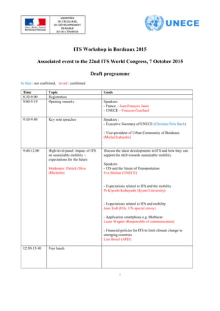 ITS Workshop in Bordeaux 2015
Associated event to the 22nd ITS World Congress, 7 October 2015
Draft programme
In blue : not confirmed, in red : confirmed
Time Topic Goals
8:30-9:00 Registration
9:00-9:10 Opening remarks Speakers:
- France – Jean-François Janin
- UNECE – Francois Guichard
9:10-9:40 Key note speeches Speakers :
- Executive Secretary of UNECE (Christian Friis Bach)
- Vice-president of Urban Community of Bordeaux
(Michel Labardin)
9:40-12:00 High-level panel: Impact of ITS
on sustainable mobility –
expectations for the future
Moderator: Patrick Oliva
(Michelin)
Discuss the latest developments in ITS and how they can
support the shift towards sustainable mobility.
Speakers:
- ITS and the future of Transportation
Eva Molnar (UNECE)
- Expectations related to ITS and the mobility
Pr Kiyoshi Kobayashi (Kyoto University)
- Expectations related to ITS and mobility
Jean Todt (FIA, UN special envoy)
- Application smartphone e.g. Blablacar
Laure Wagner (Responsible of communication)
- Financial policies for ITS to limit climate change in
emerging countries
Lise Breuil (AFD)
12:30-13:40 Free lunch
1
 