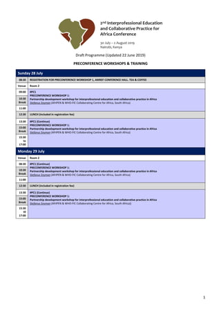 1
Draft Programme (Updated 22 June 2019)
PRECONFERENCE WORKSHOPS & TRAINING
Sunday 28 July
08:30 REGISTRATION FOR PRECONFERENCE WORKSHOP 1, AMREF CONFERENCE HALL. TEA & COFFEE
Venue Room 2
09:00 #PC1
PRECONFERENCE WORKSHOP 1:
Partnership development workshop for interprofessional education and collaborative practice in Africa
Stefanus Snyman (AfrIPEN & WHO-FIC Collaborating Centre for Africa, South Africa)
10:30
Break
11:00
12:30 LUNCH (included in registration fee)
13:30 #PC1 (Continue)
PRECONFERENCE WORKSHOP 1:
Partnership development workshop for interprofessional education and collaborative practice in Africa
Stefanus Snyman (AfrIPEN & WHO-FIC Collaborating Centre for Africa, South Africa)
15:00
Break
15:30
to
17:00
Monday 29 July
Venue Room 2
08:30 #PC1 (Continue)
PRECONFERENCE WORKSHOP 1:
Partnership development workshop for interprofessional education and collaborative practice in Africa
Stefanus Snyman (AfrIPEN & WHO-FIC Collaborating Centre for Africa, South Africa)
10:30
Break
11:00
12:30 LUNCH (included in registration fee)
13:30 #PC1 (Continue)
PRECONFERENCE WORKSHOP 1:
Partnership development workshop for interprofessional education and collaborative practice in Africa
Stefanus Snyman (AfrIPEN & WHO-FIC Collaborating Centre for Africa, South Africa))
15:00
Break
15:30
t0
17:00
 