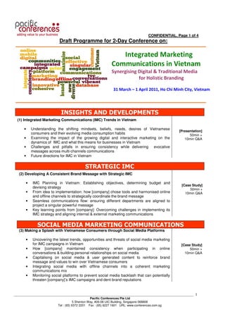 CONFIDENTIAL, Page 1 of 4
                           Draft Programme for 2-Day Conference on:

                                                             Integrated Marketing
                                                          Communications in Vietnam
                                                          Synergising Digital & Traditional Media
                                                                      for Holistic Branding

                                                           31 March – 1 April 2011, Ho Chi Minh City, Vietnam




                            INSIGHTS AND DEVELOPMENTS
  (1) Integrated Marketing Communications (IMC) Trends in Vietnam

      •    Understanding the shifting mindsets, beliefs, needs, desires of Vietnamese
                                                                                                  [Presentation]
           consumers and their evolving media consumption habits                                        50min +
      •    Examining the impact of the growing digital and interactive marketing on the              10min Q&A
           dynamics of IMC and what this means for businesses in Vietnam
      •    Challenges and pitfalls in ensuring consistency while delivering evocative
           messages across multi-channels communications
      •    Future directions for IMC in Vietnam


                                          STRATEGIC IMC
   (2) Developing A Consistent Brand Message with Strategic IMC

       •   IMC Planning in Vietnam: Establishing objectives, determining budget and
                                                                                                   [Case Study]
           devising strategy                                                                            50min +
       •   From idea to implementation: how [company] chose tools and harmonised online              10min Q&A
           and offline channels to strategically coordinate the brand message
       •   Seamless communications flow: ensuring different departments are aligned to
           project a singular powerful message
       •   Key learning points from [company]: Overcoming challenges in implementing its
           IMC strategy and aligning internal & external marketing communications


              SOCIAL MEDIA MARKETING COMMUNICATIONS
   (3) Making a Splash with Vietnamese Consumers through Social Media Platforms

       •   Uncovering the latest trends, opportunities and threats of social media marketing
           for IMC campaigns in Vietnam                                                            [Case Study]
       •   How [company] maintained consistency when participating in online                            50min +
           conversations & building personal relationships on social media                           10min Q&A
       •   Capitalising on social media & user generated content to reinforce brand
           message and values to win over Vietnamese consumers
       •   Integrating social media with offline channels into a coherent marketing
           communications mix
       •   Monitoring social platforms to prevent social media backlash that can potentially
           threaten [company]’s IMC campaigns and dent brand reputations


___________________________________________________________________________________________________________   1
                                                Pacific Conferences Pte Ltd
                                     5 Shenton Way, #26-08 UIC Building, Singapore 068808
                          Tel : (65) 6372 2201 Fax : (65) 6227 1601 URL: www.conferences.com.sg
 