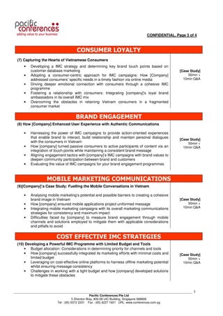 CONFIDENTIAL, Page 3 of 4



                                      CONSUMER LOYALTY
  (7) Capturing the Hearts of Vietnamese Consumers
      •   Developing a IMC strategy and determining key brand touch points based on
          customer database marketing                                                              [Case Study]
      •   Adopting a consumer-centric approach for IMC campaigns: How [Company]                         50min +
          addressed consumers’ specific needs in a timely fashion via online media                   10min Q&A
      •   Driving deeper emotional connection with consumers through a cohesive IMC
          programme
      •   Fostering a relationship with consumers: Integrating [company]’s loyal brand
          ambassadors in its overall IMC mix
      •   Overcoming the obstacles in retaining Vietnam consumers in a fragmented
          consumer market


                                     BRAND ENGAGEMENT
  (8) How [Company] Enhanced User Experience with Authentic Communications

      •   Harnessing the power of IMC campaigns to provide action-oriented experiences
          that enable brand to interact, build relationship and maintain personal dialogues
                                                                                                   [Case Study]
          with the consumers in Vietnam                                                                 50min +
      •   How [company] turned passive consumers to active participants of content via an            10min Q&A
          integration of touch points while maintaining a consistent brand message
      •   Aligning engagement tactics with [company]’s IMC campaigns with brand values to
          deepen community participation between brand and customers
      •   Evaluating the value of IMC campaigns for your brand engagement programmes



                   MOBILE MARKETING COMMUNICATIONS
  (9)[Company]’s Case Study: Fuelling the Mobile Conversations in Vietnam

      •   Analysing mobile marketing’s potential and possible barriers to creating a cohesive
          brand image in Vietnam                                                                   [Case Study]
      •   How [company] ensured mobile applications project uniformed message                           50min +
      •   Integrating mobile marketing campaigns with its overall marketing communications           10min Q&A
          strategies for consistency and maximum impact
      •   Difficulties faced by [company] to measure brand engagement through mobile
          channels and solutions employed to mitigate them with applicable considerations
          and pitfalls to avoid


                         COST EFFECTIVE IMC STRATEGIES
  (10) Developing a Powerful IMC Programme with Limited Budget and Tools
      • Budget allocation: Considerations in determining priority for channels and tools
      • How [company] successfully integrated its marketing efforts with minimal costs and         [Case Study]
         limited budget                                                                                 50min +
      • Leveraging on cost-effective online platforms to harness offline marketing potential         10min Q&A
         whilst ensuring message consistency
      • Challenges in working with a tight budget and how [company] developed solutions
         to mitigate these obstacles



___________________________________________________________________________________________________________   3
                                                Pacific Conferences Pte Ltd
                                     5 Shenton Way, #26-08 UIC Building, Singapore 068808
                          Tel : (65) 6372 2201 Fax : (65) 6227 1601 URL: www.conferences.com.sg
 