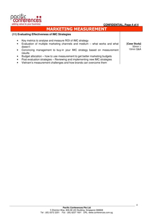 CONFIDENTIAL, Page 4 of 4
                               MARKETING MEASUREMENT
  (11) Evaluating Effectiveness of IMC Strategies

      •   Key metrics to analyse and measure ROI of IMC strategy
      •   Evaluation of multiple marketing channels and medium – what works and what               [Case Study]
          doesn’t                                                                                       50min +
      •   Convincing management to buy-in your IMC strategy based on measurement                     10min Q&A
          results
      •   Budget allocation – how to use measurement to get better marketing budgets
      •   Post evaluation strategies – Reviewing and implementing new IMC strategies
      •   Vietnam’s measurement challenges and how brands can overcome them




___________________________________________________________________________________________________________   4
                                                Pacific Conferences Pte Ltd
                                     5 Shenton Way, #26-08 UIC Building, Singapore 068808
                          Tel : (65) 6372 2201 Fax : (65) 6227 1601 URL: www.conferences.com.sg
 