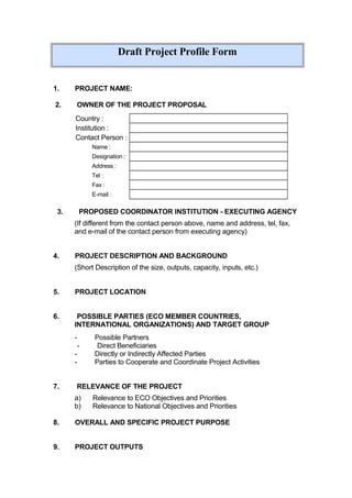 Draft Project Profile Form
1. PROJECT NAME:
2. OWNER OF THE PROJECT PROPOSAL
Country :
Institution :
Contact Person :
Name :
Designation :
Address :
Tel :
Fax :
E-mail :
3. PROPOSED COORDINATOR INSTITUTION - EXECUTING AGENCY
(If different from the contact person above, name and address, tel, fax,
and e-mail of the contact person from executing agency)
4. PROJECT DESCRIPTION AND BACKGROUND
(Short Description of the size, outputs, capacity, inputs, etc.)
5. PROJECT LOCATION
6. POSSIBLE PARTIES (ECO MEMBER COUNTRIES,
INTERNATIONAL ORGANIZATIONS) AND TARGET GROUP
- Possible Partners
- Direct Beneficiaries
- Directly or Indirectly Affected Parties
- Parties to Cooperate and Coordinate Project Activities
7. RELEVANCE OF THE PROJECT
a) Relevance to ECO Objectives and Priorities
b) Relevance to National Objectives and Priorities
8. OVERALL AND SPECIFIC PROJECT PURPOSE
9. PROJECT OUTPUTS
 