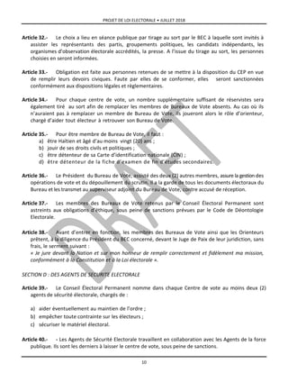 PROJET DE LOI ELECTORALE • JUILLET 2018
10
Article 32.- Le choix a lieu en séance publique par tirage au sort par le BEC à laquelle sont invités à
assister les représentants des partis, groupements politiques, les candidats indépendants, les
organismes d’observation électorale accrédités, la presse. A l’issue du tirage au sort, les personnes
choisies en seront informées.
Article 33.- Obligation est faite aux personnes retenues de se mettre à la disposition du CEP en vue
de remplir leurs devoirs civiques. Faute par elles de se conformer, elles seront sanctionnées
conformément aux dispositions légales et règlementaires.
Article 34.- Pour chaque centre de vote, un nombre supplémentaire suffisant de réservistes sera
également tiré au sort afin de remplacer les membres de Bureaux de Vote absents. Au cas où ils
n’auraient pas à remplacer un membre de Bureau de Vote, ils joueront alors le rôle d’orienteur,
chargé d’aider tout électeur à retrouver son Bureau de Vote.
Article 35.- Pour être membre de Bureau de Vote, il faut :
a) être Haïtien et âgé d’au moins vingt (20) ans ;
b) jouir de ses droits civils et politiques ;
c) être détenteur de sa Carte d’identification nationale (CIN) ;
d) être détenteur de la fiche d’examen de fin d’études secondaires.
Article 36.- Le Président du Bureau de Vote, assisté des deux (2) autres membres, assure la gestion des
opérations de vote et du dépouillement du scrutin. Il a la garde de tous les documents électoraux du
Bureau et les transmet au superviseur adjoint du Bureau de Vote, contre accusé de réception.
Article 37.- Les membres des Bureaux de Vote retenus par le Conseil Électoral Permanent sont
astreints aux obligations d’éthique, sous peine de sanctions prévues par le Code de Déontologie
Electorale.
Article 38.- Avant d’entrer en fonction, les membres des Bureaux de Vote ainsi que les Orienteurs
prêtent, à la diligence du Président du BEC concerné, devant le Juge de Paix de leur juridiction, sans
frais, le serment suivant :
« Je jure devant la Nation et sur mon honneur de remplir correctement et fidèlement ma mission,
conformément à la Constitution et à la Loi électorale ».
SECTION D : DES AGENTS DE SECURITE ELECTORALE
Article 39.- Le Conseil Électoral Permanent nomme dans chaque Centre de vote au moins deux (2)
agents de sécurité électorale, chargés de :
a) aider éventuellement au maintien de l’ordre ;
b) empêcher toute contrainte sur les électeurs ;
c) sécuriser le matériel électoral.
Article 40.- - Les Agents de Sécurité Electorale travaillent en collaboration avec les Agents de la force
publique. Ils sont les derniers à laisser le centre de vote, sous peine de sanctions.
 