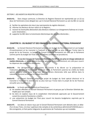 PROJET DE LOI ELECTORALE • JUILLET 2018
11
SECTION E : DES AGENTS DU REGISTRE ELECTORAL
Article 41.- Dans chaque commune, la Direction du Registre Electoral est représentée par un (1) ou
deux (2) Techniciens (nes) désigné (es) par le Conseil Électoral Permanent au sein du BEC en vue de
:
a) faciliter les opérations de mise à jour permanente du registre électoral ;
b) informer les électeurs de leur statut sur le Registre ;
c) recevoir les éventuelles déclarations des électeurs relatives à un changement d’adresse et à toute
autre réclamation ;
d) supporter les BEC dans la transmission électronique des données électorales ;
CHAPITRE IV : DU BUDGET ET DES FINANCES DU CONSEIL ÉLECTORAL PERMANENT
Article 42.- Le Conseil Electoral Permanent prépare son budget de fonctionnement et son budget
d’investissement et les transmet à l’exécutif le premier mai au plus tard qui l’inclut dans le
projet de loi de finances. Le budget du Conseil Electoral Permanent est voté par le Parlement
comme partie du budget de l’Etat dans les mêmes conditions et procédures.
Article 43.- En vue de s’assurer de l’autonomie financière du CEP et une prise en charge nationale en
matière électorale, un fonds spécial électoral, géré par le Conseil Electoral, est créé pour couvrir
les dépenses des opérations électorales.
Article 44.- Par dérogation aux dispositions de l’article 4 du décret sur la préparation et
l'exécution des Lois de Finances du 16 février 2005, le Parlement autorise les crédits du fonds
spécial électoral pour toute la période des opérations électorales telle que définie dans le
calendrier électoral arrêté par le Conseil Electoral.
Article 45.- Le Conseil Electoral prépare le projet de budget du fond spécial électoral et le
transmet à l’exécutif le premier mai au plus tard qui l’inclut dans le projet de loi de finances
annuelle sans modification.
Article 46.- Le fonds spécial électoral est financé par :
a) les recettes affectées au Conseil Electoral Permanent et perçues par la Direction Générale des
Impôts pour son compte;
b) les dons en espèces reçus de la coopération internationale approuvés par le Gouvernement
suivant les accords d’assistance y relatifs ;
c) une subvention du budget de l’Etat pour couvrir les besoins budgétaires exprimés par le
Conseil Electoral Permanent
Article 47.- Les dons en nature reçus par le Conseil Électoral Permanent sont déclarés dans un délai
d’un (1) jour franc, à la Cour supérieure des comptes et du contentieux administratif (CSCCA) pour y
être enregistrés, et font partie intégrante du patrimoine de l’institution qui est inviolable.
 