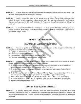 PROJET DE LOI ELECTORALE • JUILLET 2018
12
Article 48.- La tenue des comptes du Conseil Électoral Permanent doit être conforme aux prescrits de
la Loi sur le Budget et sur la Comptabilité publique.
Article 49.- Tous les trente (30) jours, la DGI fait parvenir au Conseil Électoral Permanent un état
détaillé de toutes les valeurs perçues à date dans le cadre des opérations électorales conforme au
virement sur le compte du CEP par le Ministère de l’Economie et des Finances dans le délai prévu
par la Loi.
Article 50.- Le Conseil Électoral Permanent dispose à la Banque de la République d’Haïti, pour ses
besoins financiers, d’un compte courant dénommé : « Conseil Électoral Permanent ». Ce compte ne
peut être ni bloqué ni saisi.
TITRE III : DE L’ELECTORAT
CHAPITRE I : DE LA CAPACITE ELECTORALE
Article 51.- Possède la qualité d’électeur, tout citoyen Haïtien, toute citoyenne Haïtienne qui
remplit simultanément les conditions suivantes:
a) âgé (e) au moins de dix-huit (18) ans accomplis ;
b) inscrit (e) au Registre Électoral ;
c) titulaire de la carte d’identification nationale (CIN) ;
d) jouissant pleinement de ses droits civils et politiques.
Article 52.- La qualité d’électeur se perd pour les mêmes motifs que la perte de la qualité de citoyen.
Elle est suspendue tant que dure l’une des causes suivantes :
a) la condamnation définitive à des peines emportant la suspension totale ou partielle de droits
politiques ou la condamnation définitive pour refus d’être juré;
b) la condamnation pour fraude électorale établie par un jugement ayant acquis l’autorité de la
chose jugée ;
c) la déchéance prononcée par le Tribunal Electoral National pour fausse déclaration, violence au
cours du processus électoral et dépassement du plafond des dépenses électorales;
d) l’aliénation mentale dûment constatée et déclarée par l e t r i b u n a l compétent;
e) la faillite frauduleuse établie par un jugement ayant acquis l’autorité de la chose jugée ;
f) toute autre cause prévue par la Loi.
CHAPITRE II : DU REGISTRE ELECTORAL
Article 53.- Le Registre électoral est produit à partir des données extraites du registre de l’Office
National d’Identification (ONI) et transmises au Conseil Électoral Permanent. Le registre électoral est
constitué de l’ensemble des citoyens haïtiens et des citoyennes haïtiennes jouissant de la capacité
électorale.
 