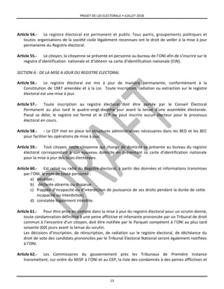 PROJET DE LOI ELECTORALE • JUILLET 2018
13
Article 54.- Le registre électoral est permanent et public. Tous partis, groupements politiques et
toutes organisations de la société civile légalement reconnues ont le droit de veiller à la mise à jour
permanente du Registre électoral.
Article 55.- Le citoyen, la citoyenne se présente en personne au bureau de l’ONI afin de s’inscrire sur le
registre d’identification nationale et d’obtenir sa carte d’identification nationale (CIN).
SECTION A : DE LA MISE A JOUR DU REGISTRE ELECTORAL
Article 56.- Le registre électoral est mis à jour de manière permanente, conformément à la
Constitution de 1987 amendée et à la Loi. Toute inscription, radiation ou extraction sur le registre
électoral est une mise à jour.
Article 57.- Toute inscription au registre électoral doit être portée par le Conseil Électoral
Permanent au plus tard le quatre-vingt-dixième jour avant la tenue d’une assemblée électorale.
Passé ce délai, le registre est fermé et le CEP ne peut inscrire aucun électeur pour le processus
électoral en cours.
Article 58.- - Le CEP met en place les structures administratives nécessaires dans les BED et les BEC
pour faciliter les opérations de mise à jour.
Article 59.- Tout citoyen, toute citoyenne qui change de domicile se présente au bureau du registre
électoral correspondant à son nouveau domicile en présentant sa carte d’identification nationale
pour la mise à jour des listes électorales.
Article 60.- Est retiré ou radié du Registre électoral, à partir des données et informations transmises
par l’ONI, le nom de toute personne :
a) décédée ;
b) déclarée absente ou disparue
c) frappée d’incapacité ou d’interdiction de jouissance de ses droits pendant la durée de cette
incapacité ou interdiction;
d) constatée légalement interdite.
Article 61.- Pour être prise en compte dans la mise à jour du registre électoral pour un scrutin donné,
toute condamnation définitive à une peine afflictive et infamante prononcée par un Tribunal de droit
commun à l’encontre d’un citoyen, doit être notifiée par le Parquet compétent à l’ONI au plus tard
soixante (60) jours avant la tenue du scrutin.
Les décisions d’inscription, de réinscription, de radiation sur le registre électoral, de déchéance du
droit de vote des candidats prononcées par le Tribunal Electoral National seront également notifiées
à l’ONI.
Article 62.- Les Commissaires du gouvernement près les Tribunaux de Première Instance
transmettent, sur ordre du MJSP à l’ONI et au CEP, la liste des condamnés à des peines afflictives et
 