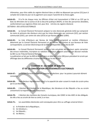 PROJET DE LOI ELECTORALE • JUILLET 2018
14
infamantes, pour être radiés du registre électoral dans un délai ne dépassant pas quinze (15) jours à
compter de la date du jour où le jugement aura acquis l’autorité de la chose jugée.
Article 63.- À la fin de chaque mois, les Officiers d’état civil transmettent à l’ONI et au CEP par le
biais du Ministère de la Justice et de la Sécurité publique (MJSP), la liste des personnes décédées,
conformément aux registres d’état civil, pour être retirées du registre électoral.
SECTION B : DES LISTES ELECTORALES
Article 64.- Le Conseil Électoral Permanent prépare la Liste électorale générale (LEG) qui comprend
les noms et prénoms des électeurs ainsi que les Listes électorales par commune (LEC), par section
communale (LESC), par centre de vote (LECV) et par Bureau de Vote (LEBV).
Article 65.- La Liste d’électeurs par Bureau de Vote (LEBV) comprend un nombre d’électeurs
déterminé par le Conseil Électoral Permanent et acheminée aux Centres et aux Bureaux de Vote
correspondants. La version électronique de la LEBV est disponible sur le site du CEP.
Article 66.- Le Conseil Électoral Permanent publie la liste actualisée des électeurs après correction
des erreurs matérielles, inscription ou radiation d’électeurs dûment autorisée par décision motivée
du BEC ou du Tribunal Electoral National.
La publication se fait par les BED et les BEC dans un délai de trente (30) jours précédant le scrutin par
affichage dans les différentes circonscriptions et sur le site du CEP.
CHAPITRE III : DU MODE DE SCRUTIN
ET DE LA CONVOCATION DES ASSEMBLEES ELECTORALES
Article 67.- Le Conseil Électoral Permanent organise les élections pour les postes à pourvoir dûment
constatés.
Article 68.- Tout électeur régulièrement inscrit a la capacité de voter suivant le mode de scrutin prévu
par la Loi électorale.
Article 69.- L’élection du Président de la République, des Sénateurs et des Députés a lieu au scrutin
uninominal à la majorité absolue à deux tours.
Article 70.- L’élection des membres des Conseils municipaux, des CASEC et des ASEC et des délégués
de ville a lieu au scrutin de liste ou cartel, à un tour.
Article 71.- Les assemblées électorales sont convoquées pour élire au suffrage universel direct :
a) le Président de la République ;
b) les Sénateurs ;
c) les Députés ;
d) les Maires ;
 