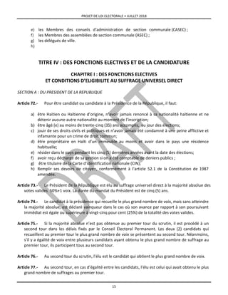 PROJET DE LOI ELECTORALE • JUILLET 2018
15
e) les Membres des conseils d’administration de section communale (CASEC) ;
f) les Membres des assemblées de section communale (ASEC) ;
g) les délégués de ville.
h)
TITRE IV : DES FONCTIONS ELECTIVES ET DE LA CANDIDATURE
CHAPITRE I : DES FONCTIONS ELECTIVES
ET CONDITIONS D’ELIGIBILITE AU SUFFRAGE UNIVERSEL DIRECT
SECTION A : DU PRESIDENT DE LA REPUBLIQUE
Article 72.- Pour être candidat ou candidate à la Présidence de la République, il faut:
a) être Haïtien ou Haïtienne d’origine, n’avoir jamais renoncé à sa nationalité haïtienne et ne
détenir aucune autre nationalité au moment de l’inscription;
b) être âgé (e) au moins de trente-cinq (35) ans accomplis, au jour des élections;
c) jouir de ses droits civils et politiques et n’avoir jamais été condamné à une peine afflictive et
infamante pour un crime de droit commun;
d) être propriétaire en Haïti d’un immeuble au moins et avoir dans le pays une résidence
habituelle;
e) résider dans le pays pendant les cinq (5) dernières années avant la date des élections;
f) avoir reçu décharge de sa gestion si on a été comptable de deniers publics ;
g) être titulaire de la Carte d’identification nationale (CIN);
h) Remplir ses devoirs de citoyen, conformément à l’article 52.1 de la Constitution de 1987
amendée.
Article 73.- Le Président de la République est élu au suffrage universel direct à la majorité absolue des
votes valides 50%+1 voix. La durée du mandat du Président est de cinq (5) ans.
Article 74.- Le candidat à la présidence qui recueille le plus grand nombre de voix, mais sans atteindre
la majorité absolue, est déclaré vainqueur dans le cas où son avance par rapport à son poursuivant
immédiat est égale ou supérieure à vingt-cinq pour cent (25%) de la totalité des votes valides.
Article 75.- Si la majorité absolue n’est pas obtenue au premier tour du scrutin, il est procédé à un
second tour dans les délais fixés par le Conseil Électoral Permanent. Les deux (2) candidats qui
recueillent au premier tour le plus grand nombre de voix se présentent au second tour. Néanmoins,
s’il y a égalité de voix entre plusieurs candidats ayant obtenu le plus grand nombre de suffrage au
premier tour, ils participent tous au second tour.
Article 76.- Au second tour du scrutin, l’élu est le candidat qui obtient le plus grand nombre de voix.
Article 77.- Au second tour, en cas d’égalité entre les candidats, l’élu est celui qui avait obtenu le plus
grand nombre de suffrages au premier tour.
 
