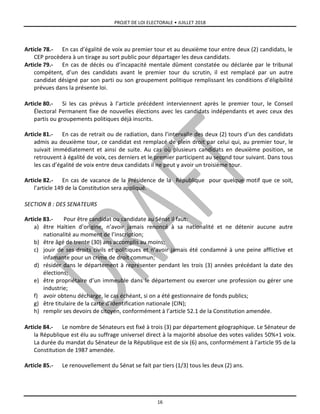 PROJET DE LOI ELECTORALE • JUILLET 2018
16
Article 78.- En cas d’égalité de voix au premier tour et au deuxième tour entre deux (2) candidats, le
CEP procèdera à un tirage au sort public pour départager les deux candidats.
Article 79.- En cas de décès ou d’incapacité mentale dûment constatée ou déclarée par le tribunal
compétent, d’un des candidats avant le premier tour du scrutin, il est remplacé par un autre
candidat désigné par son parti ou son groupement politique remplissant les conditions d’éligibilité
prévues dans la présente loi.
Article 80.- Si les cas prévus à l’article précédent interviennent après le premier tour, le Conseil
Électoral Permanent fixe de nouvelles élections avec les candidats indépendants et avec ceux des
partis ou groupements politiques déjà inscrits.
Article 81.- En cas de retrait ou de radiation, dans l’intervalle des deux (2) tours d’un des candidats
admis au deuxième tour, ce candidat est remplacé de plein droit par celui qui, au premier tour, le
suivait immédiatement et ainsi de suite. Au cas où plusieurs candidats en deuxième position, se
retrouvent à égalité de voix, ces derniers et le premier participent au second tour suivant. Dans tous
les cas d’égalité de voix entre deux candidats il ne peut y avoir un troisième tour.
Article 82.- En cas de vacance de la Présidence de la République pour quelque motif que ce soit,
l’article 149 de la Constitution sera appliqué.
SECTION B : DES SENATEURS
Article 83.- Pour être candidat ou candidate au Sénat il faut:
a) être Haïtien d’origine, n’avoir jamais renoncé à sa nationalité et ne détenir aucune autre
nationalité au moment de l’inscription;
b) être âgé de trente (30) ans accomplis au moins;
c) jouir de ses droits civils et politiques et n’avoir jamais été condamné à une peine afflictive et
infamante pour un crime de droit commun;
d) résider dans le département à représenter pendant les trois (3) années précédant la date des
élections;
e) être propriétaire d’un immeuble dans le département ou exercer une profession ou gérer une
industrie;
f) avoir obtenu décharge, le cas échéant, si on a été gestionnaire de fonds publics;
g) être titulaire de la carte d’identification nationale (CIN);
h) remplir ses devoirs de citoyen, conformément à l’article 52.1 de la Constitution amendée.
Article 84.- Le nombre de Sénateurs est fixé à trois (3) par département géographique. Le Sénateur de
la République est élu au suffrage universel direct à la majorité absolue des votes valides 50%+1 voix.
La durée du mandat du Sénateur de la République est de six (6) ans, conformément à l’article 95 de la
Constitution de 1987 amendée.
Article 85.- Le renouvellement du Sénat se fait par tiers (1/3) tous les deux (2) ans.
 