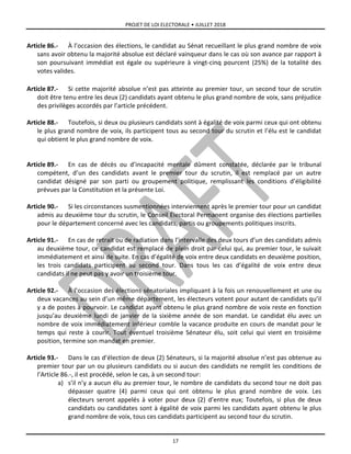 PROJET DE LOI ELECTORALE • JUILLET 2018
17
Article 86.- À l’occasion des élections, le candidat au Sénat recueillant le plus grand nombre de voix
sans avoir obtenu la majorité absolue est déclaré vainqueur dans le cas où son avance par rapport à
son poursuivant immédiat est égale ou supérieure à vingt-cinq pourcent (25%) de la totalité des
votes valides.
Article 87.- Si cette majorité absolue n’est pas atteinte au premier tour, un second tour de scrutin
doit être tenu entre les deux (2) candidats ayant obtenu le plus grand nombre de voix, sans préjudice
des privilèges accordés par l’article précédent.
Article 88.- Toutefois, si deux ou plusieurs candidats sont à égalité de voix parmi ceux qui ont obtenu
le plus grand nombre de voix, ils participent tous au second tour du scrutin et l’élu est le candidat
qui obtient le plus grand nombre de voix.
Article 89.- En cas de décès ou d’incapacité mentale dûment constatée, déclarée par le tribunal
compétent, d’un des candidats avant le premier tour du scrutin, il est remplacé par un autre
candidat désigné par son parti ou groupement politique, remplissant les conditions d’éligibilité
prévues par la Constitution et la présente Loi.
Article 90.- Si les circonstances susmentionnées interviennent après le premier tour pour un candidat
admis au deuxième tour du scrutin, le Conseil Électoral Permanent organise des élections partielles
pour le département concerné avec les candidats, partis ou groupements politiques inscrits.
Article 91.- En cas de retrait ou de radiation dans l’intervalle des deux tours d’un des candidats admis
au deuxième tour, ce candidat est remplacé de plein droit par celui qui, au premier tour, le suivait
immédiatement et ainsi de suite. En cas d’égalité de voix entre deux candidats en deuxième position,
les trois candidats participent au second tour. Dans tous les cas d’égalité de voix entre deux
candidats il ne peut pas y avoir un troisième tour.
Article 92.- À l’occasion des élections sénatoriales impliquant à la fois un renouvellement et une ou
deux vacances au sein d’un même département, les électeurs votent pour autant de candidats qu’il
y a de postes à pourvoir. Le candidat ayant obtenu le plus grand nombre de voix reste en fonction
jusqu’au deuxième lundi de janvier de la sixième année de son mandat. Le candidat élu avec un
nombre de voix immédiatement inférieur comble la vacance produite en cours de mandat pour le
temps qui reste à courir. Tout éventuel troisième Sénateur élu, soit celui qui vient en troisième
position, termine son mandat en premier.
Article 93.- Dans le cas d’élection de deux (2) Sénateurs, si la majorité absolue n’est pas obtenue au
premier tour par un ou plusieurs candidats ou si aucun des candidats ne remplit les conditions de
l’Article 86.-, il est procédé, selon le cas, à un second tour:
a) s’il n’y a aucun élu au premier tour, le nombre de candidats du second tour ne doit pas
dépasser quatre (4) parmi ceux qui ont obtenu le plus grand nombre de voix. Les
électeurs seront appelés à voter pour deux (2) d’entre eux; Toutefois, si plus de deux
candidats ou candidates sont à égalité de voix parmi les candidats ayant obtenu le plus
grand nombre de voix, tous ces candidats participent au second tour du scrutin.
 