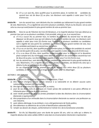 PROJET DE LOI ELECTORALE • JUILLET 2018
18
b) s’il y a un seul élu, donc qualifié pour la première place, le nombre de candidats du
second tour est de deux (2) au plus. Les électeurs sont appelés à voter pour l’un (1)
d’entre eux.
Article 94.- Lors du second tour, sont déclarés élus les candidats qui obtiennent le plus grand nombre
de voix. Néanmoins, s’il y a égalité de voix entre plusieurs candidats, l’élu/e ou les élus/es est ou sont
celui ou ceux qui avait/avaient le plus grand nombre de voix au premier tour.
Article 95.- Dans le cas de l’élection de trois (3) Sénateurs, si la majorité absolue n’est pas obtenue au
premier tour par un ou plusieurs candidats, il est procédé, selon le cas, à un second tour.
a) s’il n’y a aucun élu au premier tour, le nombre de candidats du second tour ne doit pas
dépasser six (6) parmi ceux qui ont obtenu le plus grand nombre de voix. Les électeurs sont
appelés à voter pour trois (3) d’entre eux; Toutefois, si plusieurs candidats ou candidates
sont à égalité de voix parmi les candidats ayant obtenu le plus grand nombre de voix, tous
ces candidats participent au second tour du scrutin.
b) s’il y a eu un seul élu, donc qualifié pour la première place, le nombre de candidats du second
tour est de quatre (4) au plus. Les électeurs sont appelés à voter pour deux (2) d’entre eux;
c) s’il y a eu deux (2) élus, donc qualifiés respectivement pour la première et la deuxième
place compte tenu du nombre de votes obtenus, le nombre de candidats au second tour est
de deux (2) au plus. Les électeurs sont appelés à voter pour l’un (1) d’entre eux;
d) lors du second tour, sont déclarés élus, les candidats qui obtiennent le plus grand nombre de
voix. Néanmoins, s’il y a égalité de voix entre plusieurs candidats, est déclaré élu celui qui a
obtenu le plus grand nombre de voix au premier tour.
En cas d’égalité de voix au premier tour et au second tour entre deux (2) ou plusieurs
candidats, le CEP procèdera à un tirage au sort public pour les départager.
SECTION C : DES DEPUTES
Article 96.- Pour être candidat ou candidate à la députation, il faut:
a) être Haïtien d’origine, n’avoir jamais renoncé à sa nationalité et ne détenir aucune autre
nationalité au moment de l’inscription;
b) être âgé de vingt-cinq (25) ans accomplis, au moins;
c) jouir de ses droits civils et politiques et n’avoir jamais été condamné à une peine afflictive et
infamante pour un crime de droit commun;
d) avoir résidé pendant les deux (2) années précédant la date des élections dans la circonscription
électorale à représenter;
e) être propriétaire d’un immeuble dans la circonscription électorale ou exercer une profession ou
une industrie;
f) avoir obtenu décharge, le cas échéant, si on a été gestionnaire de fonds publics;
g) être détenteur ou détentrice de sa Carte d’identification nationale (CIN);
h) remplir ses devoirs de citoyen, conformément à l’article 52.1 de la Constitution amendée.
Article 97.- Est élu (e) Député(e) pour une durée de quatre (4) ans, celui ou celle qui a obtenu la
majorité absolue des votes valides (50%+1 voix) dans la circonscription électorale à représenter.
 