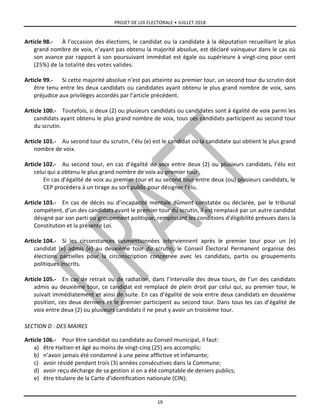 PROJET DE LOI ELECTORALE • JUILLET 2018
19
Article 98.- À l’occasion des élections, le candidat ou la candidate à la députation recueillant le plus
grand nombre de voix, n’ayant pas obtenu la majorité absolue, est déclaré vainqueur dans le cas où
son avance par rapport à son poursuivant immédiat est égale ou supérieure à vingt-cinq pour cent
(25%) de la totalité des votes valides.
Article 99.- Si cette majorité absolue n’est pas atteinte au premier tour, un second tour du scrutin doit
être tenu entre les deux candidats ou candidates ayant obtenu le plus grand nombre de voix, sans
préjudice aux privilèges accordés par l’article précédent.
Article 100.- Toutefois, si deux (2) ou plusieurs candidats ou candidates sont à égalité de voix parmi les
candidats ayant obtenu le plus grand nombre de voix, tous ces candidats participent au second tour
du scrutin.
Article 101.- Au second tour du scrutin, l’élu (e) est le candidat ou la candidate qui obtient le plus grand
nombre de voix.
Article 102.- Au second tour, en cas d’égalité de voix entre deux (2) ou plusieurs candidats, l’élu est
celui qui a obtenu le plus grand nombre de voix au premier tour.
En cas d’égalité de voix au premier tour et au second tour entre deux (ou) plusieurs candidats, le
CEP procèdera à un tirage au sort public pour désigner l’élu.
Article 103.- En cas de décès ou d’incapacité mentale dûment constatée ou déclarée, par le tribunal
compétent, d’un des candidats avant le premier tour du scrutin, il est remplacé par un autre candidat
désigné par son parti ou groupement politique, remplissant les conditions d’éligibilité prévues dans la
Constitution et la présente Loi.
Article 104.- Si les circonstances susmentionnées interviennent après le premier tour pour un (e)
candidat (e) admis (e) au deuxième tour du scrutin, le Conseil Électoral Permanent organise des
élections partielles pour la circonscription concernée avec les candidats, partis ou groupements
politiques inscrits.
Article 105.- En cas de retrait ou de radiation, dans l’intervalle des deux tours, de l’un des candidats
admis au deuxième tour, ce candidat est remplacé de plein droit par celui qui, au premier tour, le
suivait immédiatement et ainsi de suite. En cas d’égalité de voix entre deux candidats en deuxième
position, ces deux derniers et le premier participent au second tour. Dans tous les cas d’égalité de
voix entre deux (2) ou plusieurs candidats il ne peut y avoir un troisième tour.
SECTION D : DES MAIRES
Article 106.- Pour être candidat ou candidate au Conseil municipal, il faut:
a) être Haïtien et âgé au moins de vingt-cinq (25) ans accomplis;
b) n’avoir jamais été condamné à une peine afflictive et infamante;
c) avoir résidé pendant trois (3) années consécutives dans la Commune;
d) avoir reçu décharge de sa gestion si on a été comptable de deniers publics;
e) être titulaire de la Carte d’identification nationale (CIN);
 