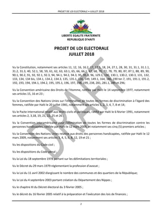 PROJET DE LOI ELECTORALE • JUILLET 2018
2
LIBERTE EGALITE FRATERNITE
REPUBLIQUE D’HAITI
PROJET DE LOI ELECTORALE
JUILLET 2018
Vu la Constitution, notamment ses articles 11, 12, 16, 16.2, 17, 17.1, 18, 24, 27.1, 28, 30, 31, 31.1, 31.1.1,
31.2, 31.3, 40, 52.1, 58, 59, 61, 62, 63, 63.1, 65, 66, 66.1, 67, 68, 70, 72, 78, 79, 80, 87, 87.1, 88, 89, 90,
90.1, 90.2, 91, 92, 92.1, 92.3, 94, 94.1, 94.2, 94.3, 95, 95.3, 96, 129.1, 130, 130.1, 130.2, 130.3, 131, 132,
133, 134, 134 bis, 134.1, 134.2, 134.3, 135, 135.1, 136, 149, 149.1, 164, 186, 190 ter.7, 191, 191.1, 191.2,
192, 193, 194, 194.1, 194.2, 195, 195.1, 196, 197, 198, 199, 238, 281, 281.1, 289 et 296;
Vu la Convention américaine des Droits de l’Homme, ratifiée par Haïti le 14 septembre 1977, notamment
ses articles 15, 16 et 23 ;
Vu la Convention des Nations Unies sur l’élimination de toutes les formes de discrimination à l’égard des
femmes, ratifiée par Haïti le 20 juillet 1981, notamment ses articles 1, 2, 3, 4, 7, 8 et 14;
Vu le Pacte international relatif aux droits civils et politiques, ratifié par Haïti le 6 février 1991, notamment
ses articles 2, 3,18, 19, 21, 22, 25 et 26 ;
Vu la Convention interaméricaine pour l’élimination de toutes les formes de discrimination contre les
personnes handicapées, ratifiée par Haïti le 12 mars 2009, et notamment ses cinq (5) premiers articles ;
Vu la Convention des Nations Unies relative aux droits des personnes handicapées, ratifiée par Haïti le 12
mars 2009, notamment ses articles 3, 4, 5, 6, 8, 12, 19 et 21 ;
Vu les dispositions du Code civil ;
Vu les dispositions du Code pénal ;
Vu la Loi du 18 septembre 1978 portant sur les délimitations territoriales ;
Vu le Décret du 29 mars 1979 réglementant la profession d’avocat ;
Vu la Loi du 11 avril 2002 élargissant le nombre des communes et des quartiers de la République;
Vu la Loi du 4 septembre 2003 portant création du Département des Nippes ;
Vu le chapitre XI du Décret électoral du 3 février 2005 ;
Vu le décret du 16 février 2005 relatif à la préparation et l’exécution des lois de finances ;
 