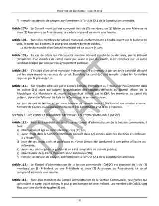 PROJET DE LOI ELECTORALE • JUILLET 2018
20
f) remplir ses devoirs de citoyen, conformément à l’article 52.1 de la Constitution amendée.
Article 107.- Le Conseil municipal est composé de trois (3) membres, un (1) Maire ou une Mairesse et
deux (2) Assesseurs ou Assesseures. Le cartel comprend au moins une femme.
Article 108.- Sont élus membres de Conseil municipal, conformément à l’ordre inscrit sur le bulletin de
vote, le cartel qui a obtenu le plus grand nombre de votes valides.
La durée du mandat d’un Conseil municipal est de quatre (4) ans.
Article 109.- En cas de décès ou d’incapacité mentale dûment constatée ou déclarée, par le tribunal
compétent, d’un membre de cartel municipal, avant le jour du scrutin, il est remplacé par un autre
candidat désigné par son parti ou groupement politique.
Article 110.- S’il s’agit d’un cartel municipal indépendant, il est remplacé par un autre candidat désigné
par les deux membres restants du cartel. Toutefois, ce candidat doit remplir toutes les formalités
requises par la présente Loi.
Article 111.- Sur requête adressée par le Conseil Électoral Permanent au Tribunal de Paix concerné dans
les quinze (15) jours qui suivent la publication des résultats définitifs au Journal officiel de la
République «Le Moniteur» et, munis du certificat délivré par le CEP, les membres du cartel élu
prêtent, devant le Tribunal de Paix de la Commune, le serment suivant:
«Je jure devant la Nation et sur mon honneur de remplir bien et fidèlement ma mission comme
Membre de Conseil municipal conformément à la Constitution et à la Loi Electoral».
SECTION E : DES CONSEILS D’ADMINISTRATION DE LA SECTION COMMUNALE (CASEC)
Article 112.- Pour être candidat ou candidate au Conseil d’administration de la Section communale, il
faut:
a) être Haïtien et âgé au moins de vingt-cinq (25) ans;
b) avoir résidé dans la Section communale pendant deux (2) années avant les élections et continuer
à y résider;
c) jouir de ses droits civils et politiques et n’avoir jamais été condamné à une peine afflictive ou
infamante;
d) avoir reçu décharge de sa gestion si on a été comptable de deniers publics;
e) être titulaire de la Carte d’identification nationale (CIN);
f) remplir ses devoirs de citoyen, conformément à l’article 52.1 de la Constitution amendée.
Article 113.- Le Conseil d’administration de la section communale (CASEC) est composé de trois (3)
membres: un (1) Président ou une Présidente et deux (2) Assesseurs ou Assesseures. Le cartel
comprend au moins une femme.
Article 114.- Sont élus membres du Conseil Administration de la Section Communale, ceux/celles qui
constituent le cartel ayant obtenu le plus grand nombre de votes valides. Les membres de CASEC sont
élus pour une durée de quatre (4) ans.
 