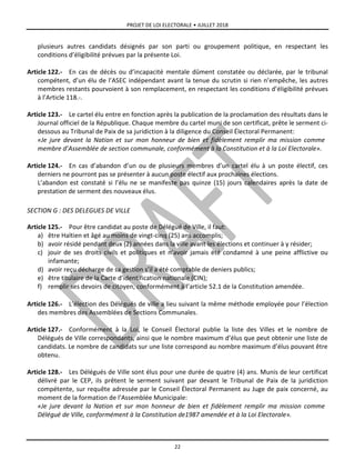 PROJET DE LOI ELECTORALE • JUILLET 2018
22
plusieurs autres candidats désignés par son parti ou groupement politique, en respectant les
conditions d’éligibilité prévues par la présente Loi.
Article 122.- En cas de décès ou d’incapacité mentale dûment constatée ou déclarée, par le tribunal
compétent, d’un élu de l’ASEC indépendant avant la tenue du scrutin si rien n’empêche, les autres
membres restants pourvoient à son remplacement, en respectant les conditions d’éligibilité prévues
à l’Article 118.-.
Article 123.- Le cartel élu entre en fonction après la publication de la proclamation des résultats dans le
Journal officiel de la République. Chaque membre du cartel muni de son certificat, prête le serment ci-
dessous au Tribunal de Paix de sa juridiction à la diligence du Conseil Électoral Permanent:
«Je jure devant la Nation et sur mon honneur de bien et fidèlement remplir ma mission comme
membre d’Assemblée de section communale, conformément à la Constitution et à la Loi Electorale».
Article 124.- En cas d’abandon d’un ou de plusieurs membres d’un cartel élu à un poste électif, ces
derniers ne pourront pas se présenter à aucun poste électif aux prochaines élections.
L’abandon est constaté si l’élu ne se manifeste pas quinze (15) jours calendaires après la date de
prestation de serment des nouveaux élus.
SECTION G : DES DELEGUES DE VILLE
Article 125.- Pour être candidat au poste de Délégué de Ville, il faut:
a) être Haïtien et âgé au moins de vingt-cinq (25) ans accomplis;
b) avoir résidé pendant deux (2) années dans la ville avant les élections et continuer à y résider;
c) jouir de ses droits civils et politiques et n’avoir jamais été condamné à une peine afflictive ou
infamante;
d) avoir reçu décharge de sa gestion s’il a été comptable de deniers publics;
e) être titulaire de la Carte d’identification nationale (CIN);
f) remplir ses devoirs de citoyen, conformément à l’article 52.1 de la Constitution amendée.
Article 126.- L’élection des Délégués de ville a lieu suivant la même méthode employée pour l’élection
des membres des Assemblées de Sections Communales.
Article 127.- Conformément à la Loi, le Conseil Électoral publie la liste des Villes et le nombre de
Délégués de Ville correspondants, ainsi que le nombre maximum d’élus que peut obtenir une liste de
candidats. Le nombre de candidats sur une liste correspond au nombre maximum d’élus pouvant être
obtenu.
Article 128.- Les Délégués de Ville sont élus pour une durée de quatre (4) ans. Munis de leur certificat
délivré par le CEP, ils prêtent le serment suivant par devant le Tribunal de Paix de la juridiction
compétente, sur requête adressée par le Conseil Électoral Permanent au Juge de paix concerné, au
moment de la formation de l’Assemblée Municipale:
«Je jure devant la Nation et sur mon honneur de bien et fidèlement remplir ma mission comme
Délégué de Ville, conformément à la Constitution de1987 amendée et à la Loi Electorale».
 