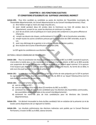 PROJET DE LOI ELECTORALE • JUILLET 2018
23
CHAPITRE II : DES FONCTIONS ELECTIVES
ET CONDITIONS D’ELIGIBILITE AU SUFFRAGE UNIVERSEL INDIRECT
Article 129.- Pour être candidat ou candidate au poste de membre de l’Assemblée municipale, de
l’Assemblée départementale, du Conseil départemental ou du Conseil interdépartemental, il faut:
a) être Haïtien et âgé au moins de vingt-cinq (25) ans ;
b) avoir résidé pendant deux (2) années dans la Commune ou trois (3) années dans le
Département, suivant le cas, avant les élections et continuer à y résider;
c) jouir de ses droits civils et politiques et n’avoir jamais été condamné à une peine afflictive et
infamante;
d) remplir ses devoirs de citoyen, conformément à l’article 52.1 de la Constitution amendée ;
e) remplir toutes les autres conditions prévues par la Constitution de 1987 amendée, et par la
Loi;
f) avoir reçu décharge de sa gestion si on a été comptable de deniers publics;
g) être titulaire de la Carte d’identification nationale (CIN).
Le CEP agrée les candidatures aux élections indirectes.
SECTION A. REGLES COMMUNES DE PROCEDURES
Article 130.- Pour la constitution de chaque assemblée ou conseil, le BEC ou le BED, constate le quorum,
c’est-à-dire la moitié plus un des membres. Si le quorum n’est pas atteint, le BEC ou le BED accorde
une suspension de trente (30) minutes avant de procéder à un second appel nominal. Si le quorum
n’est toujours pas atteint, le vote est ajourné pour vingt-quatre (24) heures. Au terme de ce délai, le
vote aura lieu quel que soit le nombre de présences.
Article 131.- Le vote dans toutes les élections se fait sur la fiche de vote préparée par le CEP et portant
les signatures d’au moins deux (2) membres du BEC ou du BED et sur lequel l’électeur/trice écrit le
nom du/de la candidat/te de son choix.
Article 132.- Est nulle la fiche de vote utilisée :
a) sans le cachet du CEP ;
b) sans les signatures d’au moins deux (2) membres du BEC ou du BED ;
c) contenant les noms de plus d’un/e candidat/e pour les élections des Assemblées communales,
des assemblées départementales et du conseil interdépartemental ;
d) contenant les noms de plus de trois candidats/es pour les élections des Conseils
départementaux.
Article 133.- Est déclaré irrecevable le choix du/des candidat/s fait en violation de la présente Loi et de
toutes autres dispositions de Loi régissant la matière.
Article 134.- Les résultats préliminaires des élections indirectes sont publiés par le Conseil Électoral
Permanent, à travers le BEC ou le BED, séance tenante.
 