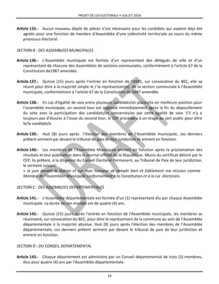 PROJET DE LOI ELECTORALE • JUILLET 2018
24
Article 135.- Aucun nouveau dépôt de pièces n’est nécessaire pour les candidats qui avaient déjà été
agréés pour une fonction de membre d’Assemblée d’une collectivité territoriale au cours du même
processus électoral.
SECTION B : DES ASSEMBLEES MUNICIPALES
Article 136.- L’Assemblée municipale est formée d’un représentant des délégués de ville et d’un
représentant de chacune des Assemblées de sections communales, conformément à l’article 67 de la
Constitution de1987 amendée.
Article 137.- Quinze (15) jours après l’entrée en fonction de l’ASEC, sur convocation du BEC, elle se
réunit pour élire à la majorité simple le / la représentant(e) de la section communale à l’Assemblée
municipale, conformément à l’article 67 de la Constitution de 1987 amendée.
Article 138.- En cas d’égalité de voix entre plusieurs candidats/es places/és en meilleure position pour
l’assemblée municipale, un second tour est organisé immédiatement apres la fin du dépouillement
du vote avec la participation des candidats/es concernés/es par cette égalité de voix. S’il n’y a
toujours pas d’élus/es à l’issue du second tour, le CEP procédera à un tirage au sort public pour élire
le/la candidat/e.
Article 139.- Huit (8) jours après l’élection des membres de l’Assemblée municipale, ces derniers
prêtent serment par devant le tribunal de paix de leur juridiction et entrent en fonction.
Article 140.- Les membres de l’Assemblée Municipale entrent en fonction après la proclamation des
résultats et leur publication dans le Journal officiel de la République. Munis du certificat délivré par le
CEP, ils prêtent, à la diligence du Conseil Électoral Permanent, au Tribunal de Paix de leur juridiction,
le serment suivant:
« Je jure devant la Nation et sur mon honneur de remplir bien et fidèlement ma mission comme
Membre de l’Assemblée Municipale conformément à la Constitution et à la Loi électoral».
SECTION C : DES ASSEMBLEES DEPARTEMENTALES
Article 141.- L’Assemblée départementale est formée d’un (1) représentant élu par chaque Assemblée
municipale. La durée de son mandat est de quatre (4) ans.
Article 142.- Quinze (15) jours après l’entrée en fonction de l’Assemblée municipale, les membres se
réunissent, sur convocation du BEC, pour élire le représentant de la commune au sein de l’Assemblée
départementale à la majorité absolue. Huit (8) jours après l’élection des membres de l’Assemblée
départementale, ces derniers prêtent serment par devant le tribunal de paix de leur juridiction et
entrent en fonction.
SECTION D : DU CONSEIL DEPARTEMENTAL
Article 143.- Chaque département est administré par un Conseil départemental de trois (3) membres,
élus pour quatre (4) ans par l’Assemblée départementale.
 