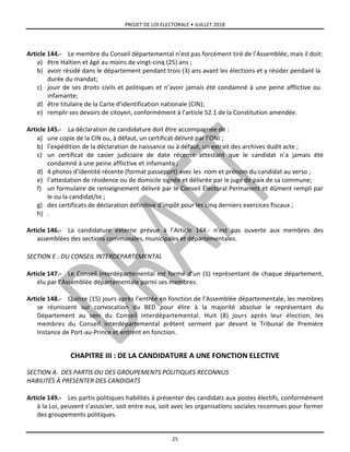 PROJET DE LOI ELECTORALE • JUILLET 2018
25
Article 144.- Le membre du Conseil départemental n’est pas forcément tiré de l’Assemblée, mais il doit:
a) être Haïtien et âgé au moins de vingt-cinq (25) ans ;
b) avoir résidé dans le département pendant trois (3) ans avant les élections et y résider pendant la
durée du mandat;
c) jouir de ses droits civils et politiques et n’avoir jamais été condamné à une peine afflictive ou
infamante;
d) être titulaire de la Carte d’identification nationale (CIN);
e) remplir ses devoirs de citoyen, conformément à l’article 52.1 de la Constitution amendée.
Article 145.- La déclaration de candidature doit être accompagnée de :
a) une copie de la CIN ou, à défaut, un certificat délivré par l’ONI ;
b) l’expédition de la déclaration de naissance ou à défaut, un extrait des archives dudit acte ;
c) un certificat de casier judiciaire de date récente attestant que le candidat n’a jamais été
condamné à une peine afflictive et infamante ;
d) 4 photos d’identité récente (format passeport) avec les nom et prénom du candidat au verso ;
e) l’attestation de résidence ou de domicile signée et délivrée par le juge de paix de sa commune;
f) un formulaire de renseignement délivré par le Conseil Électoral Permanent et dûment rempli par
le ou la candidat/te ;
g) des certificats de déclaration définitive d’impôt pour les cinq derniers exercices fiscaux ;
h) .
Article 146.- La candidature externe prévue à l’Article 144.- n’est pas ouverte aux membres des
assemblées des sections communales, municipales et départementales.
SECTION E : DU CONSEIL INTERDEPARTEMENTAL
Article 147.- Le Conseil interdépartemental est formé d’un (1) représentant de chaque département,
élu par l’Assemblée départementale parmi ses membres.
Article 148.- Quinze (15) jours après l’entrée en fonction de l’Assemblée départementale, les membres
se réunissent sur convocation du BED pour élire à la majorité absolue le représentant du
Département au sein du Conseil interdépartemental. Huit (8) jours après leur élection, les
membres du Conseil interdépartemental prêtent serment par devant le Tribunal de Première
Instance de Port-au-Prince et entrent en fonction.
CHAPITRE III : DE LA CANDIDATURE A UNE FONCTION ELECTIVE
SECTION A. DES PARTIS OU DES GROUPEMENTS POLITIQUES RECONNUS
HABILITÉS À PRESENTER DES CANDIDATS
Article 149.- Les partis politiques habilités à présenter des candidats aux postes électifs, conformément
à la Loi, peuvent s’associer, soit entre eux, soit avec les organisations sociales reconnues pour former
des groupements politiques.
 