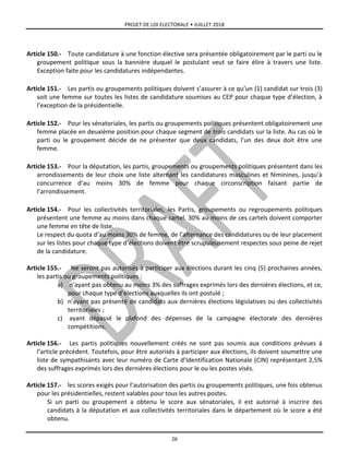 PROJET DE LOI ELECTORALE • JUILLET 2018
26
Article 150.- Toute candidature à une fonction élective sera présentée obligatoirement par le parti ou le
groupement politique sous la bannière duquel le postulant veut se faire élire à travers une liste.
Exception faite pour les candidatures indépendantes.
Article 151.- Les partis ou groupements politiques doivent s’assurer à ce qu’un (1) candidat sur trois (3)
soit une femme sur toutes les listes de candidature soumises au CEP pour chaque type d’élection, à
l’exception de la présidentielle.
Article 152.- Pour les sénatoriales, les partis ou groupements politiques présentent obligatoirement une
femme placée en deuxième position pour chaque segment de trois candidats sur la liste. Au cas où le
parti ou le groupement décide de ne présenter que deux candidats, l’un des deux doit être une
femme.
Article 153.- Pour la députation, les partis, groupements ou groupements politiques présentent dans les
arrondissements de leur choix une liste alternant les candidatures masculines et féminines, jusqu’à
concurrence d’au moins 30% de femme pour chaque circonscription faisant partie de
l’arrondissement.
Article 154.- Pour les collectivités territoriales, les Partis, groupements ou regroupements politiques
présentent une femme au moins dans chaque cartel. 30% au moins de ces cartels doivent comporter
une femme en tête de liste.
Le respect du quota d’au moins 30% de femme, de l’alternance des candidatures ou de leur placement
sur les listes pour chaque type d’élections doivent être scrupuleusement respectes sous peine de rejet
de la candidature.
Article 155.- Ne seront pas autorisés à participer aux élections durant les cinq (5) prochaines années,
les partis ou groupements politiques :
a) n’ayant pas obtenu au moins 3% des suffrages exprimés lors des dernières élections, et ce,
pour chaque type d’élections auxquelles ils ont postulé ;
b) n’ayant pas présenté de candidats aux dernières élections législatives ou des collectivités
territoriales ;
c) ayant dépassé le plafond des dépenses de la campagne électorale des dernières
compétitions.
Article 156.- Les partis politiques nouvellement créés ne sont pas soumis aux conditions prévues à
l’article précédent. Toutefois, pour être autorisés à participer aux élections, ils doivent soumettre une
liste de sympathisants avec leur numéro de Carte d’Identification Nationale (CIN) représentant 2,5%
des suffrages exprimés lors des dernières élections pour le ou les postes visés.
Article 157.- les scores exigés pour l’autorisation des partis ou groupements politiques, une fois obtenus
pour les présidentielles, restent valables pour tous les autres postes.
Si un parti ou groupement a obtenu le score aux sénatoriales, il est autorisé à inscrire des
candidats à la députation et aux collectivités territoriales dans le département où le score a été
obtenu.
 