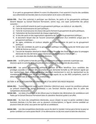 PROJET DE LOI ELECTORALE • JUILLET 2018
27
Si un parti ou groupement obtient le score à la députation, il est autorisé à inscrire des candidats
aux collectivités territoriales dans la circonscription où le score a été obtenu.
Article 158.- Pour être autorisés à participer aux élections, les partis et les groupements politiques
doivent déposer au Conseil Électoral Permanent, contre reçu, une copie authentifiée des pièces
suivantes :
a) l’acte constitutif notarié du parti ou groupement politique, ses statuts et ses objectifs;
b) l’acte de reconnaissance du parti politique ;
c) l’acte de reconnaissance de chacun des partis formant le groupement de partis politiques;
d) l’attestation de fonctionnement de chaque organisation ;
e) la liste des partis et des organisations signataires de l’accord du groupement politique ;
f) le document faisant état de l’accord concernant l’utilisation d’un emblème unique pour le
groupement politique ;
g) les sigles, emblèmes et couleurs adoptés pour l’identification du parti ou du groupement
politique ;
h) la liste des candidats du parti ou groupement politique incluant le quota de trente pour cent
(30%) de femme au moins ;
i) l’accusé de réception attestant le dépôt du bilan financier des fonds alloués pour la campagne
électorale lors des dernières joutes électorales, conformément à l’Article 197.- ;
j) une copie des résultats des dernières élections.
Article 159.- Le CEP publie la liste des partis ou groupements politiques autorisés à participer aux
élections après le contrôle de la véracité des informations et la conformité des documents.
Article 160.- Les partis, groupements politiques désireux de faire bénéficier leurs candidats des
privilèges accordés à l’aArticle 181.- soumettent une demande formelle au CEP dûment signée par
leur représentant légal, accompagnée d’un document mentionnant le nom du représentant ou du
mandataire de chaque parti ou groupement politique auprès du ou des BED compétents, avant le
début de la période de déclaration de candidature.
SECTION B. DE LA DECLARATION DE CANDIDATURE ET DU DEPOT DES PIECES REQUISES
Article 161.- Tout(e) citoyen(e) ayant qualité d’électeur (électrice) peut, suivant les conditions prévues
au présent chapitre, se porter candidat(e) à une fonction élective prévue dans le cadre des
compétitions électorales.
Article 162.- Les dates d’ouverture et de clôture pour la réception des déclarations de candidature sont
fixées par le Conseil Électoral Permanent dans le calendrier électoral publié à cet effet.
Article 163.- Au cours des compétitions électorales, aucun citoyen ne peut se porter candidat à deux
fonctions électives à la fois dans une ou plusieurs circonscriptions, ni figurer comme candidat sur
plusieurs listes de cartel, sous peine de rejet de sa candidature.
Article 164.- Lors des compétitions électorales aucun élu dont le mandat n’arrive pas à terme ne peut se
porter candidat à un autre poste électif s’il ne démissionne six (6) mois avant la date des élections.
 