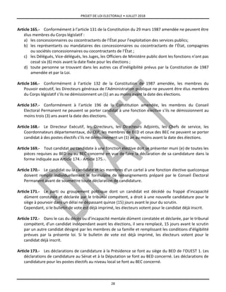 PROJET DE LOI ELECTORALE • JUILLET 2018
28
Article 165.- Conformément à l’article 131 de la Constitution du 29 mars 1987 amendée ne peuvent être
élus membres du Corps législatif :
a) les concessionnaires ou cocontractants de l’État pour l’exploitation des services publics;
b) les représentants ou mandataires des concessionnaires ou cocontractants de l’État, compagnies
ou sociétés concessionnaires ou cocontractants de l’État ;
c) les Délégués, Vice-délégués, les Juges, les Officiers de Ministère public dont les fonctions n’ont pas
cessé six (6) mois avant la date fixée pour les élections ;
d) toute personne se trouvant dans les autres cas d’inéligibilité prévus par la Constitution de 1987
amendée et par la Loi.
Article 166.- Conformément à l’article 132 de la Constitution de 1987 amendée, les membres du
Pouvoir exécutif, les Directeurs généraux de l’Administration publique ne peuvent être élus membres
du Corps législatif s’ils ne démissionnent un (1) an au moins avant la date des élections.
Article 167.- Conformément à l’article 196 de la Constitution amendée, les membres du Conseil
Electoral Permanent ne peuvent se porter candidat à une fonction élective s’ils ne démissionnent au
moins trois (3) ans avant la date des élections.
Article 168.- Le Directeur Exécutif, les Directeurs, les Directeurs Adjoints, les Chefs de service, les
Coordonnateurs départementaux, du CEP, les membres de BED et ceux des BEC ne peuvent se porter
candidat à des postes électifs s’ils ne démissionnent un (1) an au moins avant la date des élections.
Article 169.- Tout candidat ou candidate à une fonction élective doit se présenter muni (e) de toutes les
pièces requises au BED ou au BEC concerné en vue de faire la déclaration de sa candidature dans la
forme indiquée aux Article 174.- Article 175.-.
Article 170.- Le candidat ou la candidate et les membres d’un cartel à une fonction élective quelconque
doivent remplir individuellement le formulaire de renseignements préparé par le Conseil Électoral
Permanent avant de soumettre toute déclaration de candidature.
Article 171.- Le parti ou groupement politique dont un candidat est décédé ou frappé d’incapacité
dûment constatée et déclarée par le tribunal compétent, a droit à une nouvelle candidature pour le
siège à pourvoir dans un délai ne dépassant quinze (15) jours avant le jour du scrutin.
Cependant, si le bulletin de vote est déjà imprimé, les électeurs votent pour le candidat déjà inscrit.
Article 172.- Dans le cas du décès ou d’incapacité mentale dûment constatée et déclarée, par le tribunal
compétent, d’un candidat indépendant avant les élections, il sera remplacé, 15 jours avant le scrutin
par un autre candidat désigné par les membres de sa famille et remplissant les conditions d’éligibilité
prévues par la présente loi. Si le bulletin de vote est déjà imprimé, les électeurs votent pour le
candidat déjà inscrit.
Article 173.- Les déclarations de candidature à la Présidence se font au siège du BED de l'OUEST 1. Les
déclarations de candidature au Sénat et à la Députation se font au BED concerné. Les déclarations de
candidature pour les postes électifs au niveau local se font au BEC concerné.
 