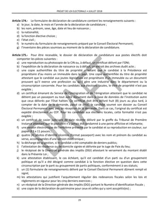 PROJET DE LOI ELECTORALE • JUILLET 2018
29
Article 174.- Le formulaire de déclaration de candidature contient les renseignements suivants :
a) le jour, la date, le mois et l’année de la déclaration de candidature ;
b) les nom, prénom, sexe, âge, date et lieu de naissance ;
c) la nationalité;
d) la fonction élective choisie ;
e) l’état civil ;
f) le numéro du formulaire de renseignements préparé par le Conseil Électoral Permanent;
g) l’inventaire des pièces soumises au moment de la déclaration de candidature.
Article 175.- Pour être recevable, le dossier de déclaration de candidature aux postes électifs doit
comporter les pièces suivantes :
a) une reproduction ou photocopie de la CIN ou, à défaut, un certificat délivré par l’ONI;
b) l’expédition de la déclaration de naissance ou à défaut, un extrait des archives dudit acte ;
c) une copie authentifiée du titre de propriété attestant que le candidat à la Présidence est
propriétaire d’au moins un immeuble dans le pays. Une copie authentifiée du titre de propriété
attestant que le candidat aux joutes législatives est propriétaire d’un immeuble ou un document
prouvant qu’il exerce une profession ou qu’il gère une industrie dans le département ou la
circonscription concernée. Pour les candidats aux élections locales, le titre de propriété n’est pas
exigible ;
d) un certificat émanant du Service de l’immigration et de l’émigration attestant que le candidat ne
détient pas un passeport ou tout autre document dans la base de données de l’institution autre
que ceux délivrés par l’Etat haïtien. Ce certificat doit être délivré huit (8) jours au plus tard, à
compter de la date de la demande, passé ce délai, le candidat soumet son dossier au Conseil
Électoral Permanent avec avis de réception de la demande. Dans ce cas, l’original du certificat est
expédié directement au CEP. Pour les candidats aux élections locales, cette formalité n’est pas
exigible ;
e) un certificat de casier judiciaire de date récente délivré par le greffe du Tribunal de Première
Instance attestant que le postulant n’a jamais été condamné à une peine afflictive et infamante;
f) une version électronique de l’emblème présenté par le candidat et sa reproduction en couleur, sur
papier 8.5 x 11 pouces ;
g) quatre (4) photos d’identité récentes (format passeport) avec les nom et prénom du candidat au
verso, accompagnées d’une version électronique ;
h) la décharge de sa gestion, si le candidat a été comptable de deniers publics;
i) l’attestation de résidence ou de domicile signée et délivrée par le Juge de Paix du lieu;
j) le récépissé de la Direction générale des impôts (DGI) attestant le versement du montant établi
dans la Présente Loi ;
k) une attestation établissant, le cas échéant, qu’il est candidat d’un parti ou d’un groupement
politique et qu’il a été désigné comme candidat à la fonction élective en question dans cette
circonscription par le parti ou groupement de partis politiques, conformément à ses statuts;
l) un (1) formulaire de renseignements délivré par le Conseil Électoral Permanent dûment rempli et
signé;
m) les attestations qui justifient l’acquittement régulier des redevances fiscales selon les lois et
règlements en vigueur pour les cinq derniers exercices ;
n) un récépissé de la Direction générale des Impôts (DGI) portant le Numéro d’identification fiscale ;
o) une copie de la déclaration de patrimoine pour ceux et celles qui y sont assujettis(es) ;
 