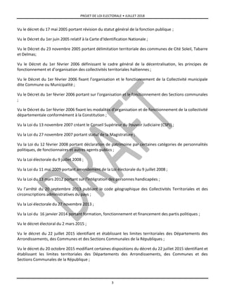 PROJET DE LOI ELECTORALE • JUILLET 2018
3
Vu le décret du 17 mai 2005 portant révision du statut général de la fonction publique ;
Vu le Décret du 1er juin 2005 relatif à la Carte d’Identification Nationale ;
Vu le Décret du 23 novembre 2005 portant délimitation territoriale des communes de Cité Soleil, Tabarre
et Delmas;
Vu le Décret du 1er février 2006 définissant le cadre général de la décentralisation, les principes de
fonctionnement et d’organisation des collectivités territoriales haïtiennes ;
Vu le Décret du 1er février 2006 fixant l’organisation et le fonctionnement de la Collectivité municipale
dite Commune ou Municipalité ;
Vu le Décret du 1er février 2006 portant sur l’organisation et le fonctionnement des Sections communales
;
Vu le Décret du 1er février 2006 fixant les modalités d’organisation et de fonctionnement de la collectivité
départementale conformément à la Constitution ;
Vu la Loi du 13 novembre 2007 créant le Conseil Supérieur du Pouvoir Judiciaire (CSPJ) ;
Vu la Loi du 27 novembre 2007 portant statut de la Magistrature ;
Vu la Loi du 12 février 2008 portant déclaration de patrimoine par certaines catégories de personnalités
politiques, de fonctionnaires et autres agents publics ;
Vu la Loi électorale du 9 juillet 2008 ;
Vu la Loi du 11 mai 2009 portant amendement de la Loi électorale du 9 juillet 2008 ;
Vu la Loi du 13 mars 2012 portant sur l’intégration des personnes handicapées ;
Vu l’arrêté du 20 septembre 2013 publiant le code géographique des Collectivités Territoriales et des
circonscriptions administratives du pays ;
Vu la Loi électorale du 27 novembre 2013 ;
Vu la Loi du 16 janvier 2014 portant formation, fonctionnement et financement des partis politiques ;
Vu le décret électoral du 2 mars 2015 ;
Vu le décret du 22 juillet 2015 identifiant et établissant les limites territoriales des Départements des
Arrondissements, des Communes et des Sections Communales de la Républiques ;
Vu le décret du 20 octobre 2015 modifiant certaines dispositions du décret du 22 juillet 2015 identifiant et
établissant les limites territoriales des Départements des Arrondissements, des Communes et des
Sections Communales de la République ;
 