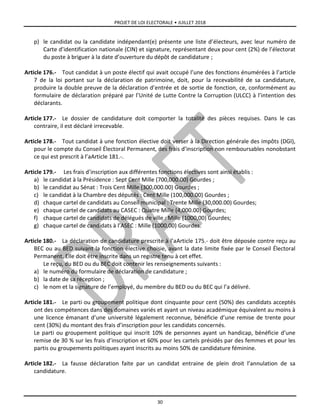 PROJET DE LOI ELECTORALE • JUILLET 2018
30
p) le candidat ou la candidate indépendant(e) présente une liste d’électeurs, avec leur numéro de
Carte d’identification nationale (CIN) et signature, représentant deux pour cent (2%) de l’électorat
du poste à briguer à la date d’ouverture du dépôt de candidature ;
Article 176.- Tout candidat à un poste électif qui avait occupé l’une des fonctions énumérées à l’article
7 de la loi portant sur la déclaration de patrimoine, doit, pour la recevabilité de sa candidature,
produire la double preuve de la déclaration d’entrée et de sortie de fonction, ce, conformément au
formulaire de déclaration préparé par l’Unité de Lutte Contre la Corruption (ULCC) à l’intention des
déclarants.
Article 177.- Le dossier de candidature doit comporter la totalité des pièces requises. Dans le cas
contraire, il est déclaré irrecevable.
Article 178.- Tout candidat à une fonction élective doit verser à la Direction générale des impôts (DGI),
pour le compte du Conseil Électoral Permanent, des frais d’inscription non remboursables nonobstant
ce qui est prescrit à l’aArticle 181.-.
Article 179.- Les frais d’inscription aux différentes fonctions électives sont ainsi établis :
a) le candidat à la Présidence : Sept Cent Mille (700,000.00) Gourdes ;
b) le candidat au Sénat : Trois Cent Mille (300,000.00) Gourdes ;
c) le candidat à la Chambre des députés : Cent Mille (100,000.00) Gourdes ;
d) chaque cartel de candidats au Conseil municipal : Trente Mille (30,000.00) Gourdes;
e) chaque cartel de candidats au CASEC : Quatre Mille (4,000.00) Gourdes;
f) chaque cartel de candidats de délégués de ville : Mille (1000,00) Gourdes;
g) chaque cartel de candidats à l’ASEC : Mille (1000,00) Gourdes.
Article 180.- La déclaration de candidature prescrite à l’aArticle 175.- doit être déposée contre reçu au
BEC ou au BED suivant la fonction élective choisie, avant la date limite fixée par le Conseil Électoral
Permanent. Elle doit être inscrite dans un registre tenu à cet effet.
Le reçu, du BED ou du BEC doit contenir les renseignements suivants :
a) le numéro du formulaire de déclaration de candidature ;
b) la date de sa réception ;
c) le nom et la signature de l’employé, du membre du BED ou du BEC qui l’a délivré.
Article 181.- Le parti ou groupement politique dont cinquante pour cent (50%) des candidats acceptés
ont des compétences dans des domaines variés et ayant un niveau académique équivalent au moins à
une licence émanant d’une université légalement reconnue, bénéficie d’une remise de trente pour
cent (30%) du montant des frais d’inscription pour les candidats concernés.
Le parti ou groupement politique qui inscrit 10% de personnes ayant un handicap, bénéficie d’une
remise de 30 % sur les frais d’inscription et 60% pour les cartels présidés par des femmes et pour les
partis ou groupements politiques ayant inscrits au moins 50% de candidature féminine.
Article 182.- La fausse déclaration faite par un candidat entraine de plein droit l’annulation de sa
candidature.
 
