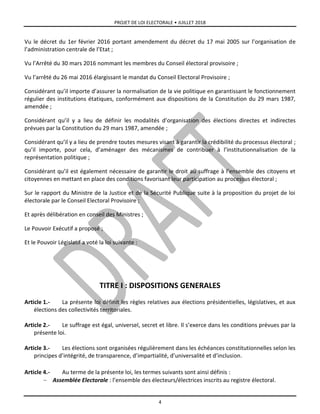 PROJET DE LOI ELECTORALE • JUILLET 2018
4
Vu le décret du 1er février 2016 portant amendement du décret du 17 mai 2005 sur l’organisation de
l’administration centrale de l’Etat ;
Vu l’Arrêté du 30 mars 2016 nommant les membres du Conseil électoral provisoire ;
Vu l’arrêté du 26 mai 2016 élargissant le mandat du Conseil Electoral Provisoire ;
Considérant qu’il importe d’assurer la normalisation de la vie politique en garantissant le fonctionnement
régulier des institutions étatiques, conformément aux dispositions de la Constitution du 29 mars 1987,
amendée ;
Considérant qu’il y a lieu de définir les modalités d’organisation des élections directes et indirectes
prévues par la Constitution du 29 mars 1987, amendée ;
Considérant qu’il y a lieu de prendre toutes mesures visant à garantir la crédibilité du processus électoral ;
qu’il importe, pour cela, d’aménager des mécanismes de contribuer à l’institutionnalisation de la
représentation politique ;
Considérant qu’il est également nécessaire de garantir le droit au suffrage à l’ensemble des citoyens et
citoyennes en mettant en place des conditions favorisant leur participation au processus électoral ;
Sur le rapport du Ministre de la Justice et de la Sécurité Publique suite à la proposition du projet de loi
électorale par le Conseil Electoral Provisoire ;
Et après délibération en conseil des Ministres ;
Le Pouvoir Exécutif a proposé ;
Et le Pouvoir Législatif a voté la loi suivante :
TITRE I : DISPOSITIONS GENERALES
Article 1.- La présente loi définit les règles relatives aux élections présidentielles, législatives, et aux
élections des collectivités territoriales.
Article 2.- Le suffrage est égal, universel, secret et libre. Il s’exerce dans les conditions prévues par la
présente loi.
Article 3.- Les élections sont organisées régulièrement dans les échéances constitutionnelles selon les
principes d’intégrité, de transparence, d’impartialité, d’universalité et d’inclusion.
Article 4.- Au terme de la présente loi, les termes suivants sont ainsi définis :
 Assemblée Electorale : l’ensemble des électeurs/électrices inscrits au registre électoral.
 