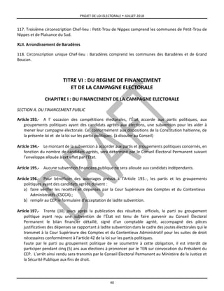 PROJET DE LOI ELECTORALE • JUILLET 2018
40
117. Troisième circonscription Chef-lieu : Petit-Trou de Nippes comprend les communes de Petit-Trou de
Nippes et de Plaisance du Sud.
XLII. Arrondissement de Baradères
118. Circonscription unique Chef-lieu : Baradères comprend les communes des Baradères et de Grand
Boucan.
TITRE VI : DU REGIME DE FINANCEMENT
ET DE LA CAMPAGNE ELECTORALE
CHAPITRE I : DU FINANCEMENT DE LA CAMPAGNE ELECTORALE
SECTION A. DU FINANCEMENT PUBLIC
Article 193.- A l’ occasion des compétitions électorales, l’État accorde aux partis politiques, aux
groupements politiques ayant des candidats agréés aux élections, une subvention pour les aider à
mener leur campagne électorale. Ce, conformément aux dispositions de la Constitution haïtienne, de
la présente loi et de la loi sur les partis politiques. (à discuter au Conseil)
Article 194.- Le montant de la subvention à accorder aux partis et groupements politiques concernés, en
fonction du nombre de candidats agréés, sera déterminé par le Conseil Électoral Permanent suivant
l’enveloppe allouée à cet effet par l’État.
Article 195.- Aucune subvention financière publique ne sera allouée aux candidats indépendants.
Article 196.- Pour bénéficier des avantages prévus à l’Article 193.-, les partis et les groupements
politiques ayant des candidats agréés doivent :
a) faire vérifier les recettes et dépenses par la Cour Supérieure des Comptes et du Contentieux
Administratifs (CSCCA) ;
b) remplir au CEP le formulaire d’acceptation de ladite subvention.
Article 197.- Trente (30) jours après la publication des résultats officiels, le parti ou groupement
politique ayant reçu une subvention de l’État est tenu de faire parvenir au Conseil Électoral
Permanent le bilan financier détaillé, signé d’un comptable agréé, accompagné des pièces
justificatives des dépenses se rapportant à ladite subvention dans le cadre des joutes électorales qui le
transmet à la Cour Supérieure des Comptes et du Contentieux Administratif pour les suites de droit
nécessaires conformément à l’article 42 de la loi sur les partis politiques.
Faute par le parti ou groupement politique de se soumettre à cette obligation, il est interdit de
participer pendant cinq (5) ans aux élections à prononcer par le TEN sur convocation du Président du
CEP. L’arrêt ainsi rendu sera transmis par le Conseil Électoral Permanent au Ministère de la Justice et
la Sécurité Publique aux fins de droit.
 