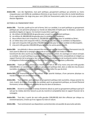 PROJET DE LOI ELECTORALE • JUILLET 2018
41
Article 198.- Lors des législatives, tout parti politique, groupement politique qui présente au moins
cinquante pour cent (50%) de candidature féminine et qui réussit à en faire élire la moitié bénéficiera
d’une augmentation de vingt-cinq pour cent (25%) de financement public lors de la plus prochaine
élection législative.
SECTION B. DU FINANCEMENT PRIVE
Article 199.- Tout don, quelle qu’en soit la forme, fait à un candidat, à un parti politique ou groupement
politique par une personne physique ou morale est déductible d’impôts pour le donateur, suivant les
procédures légales en vigueur. Ce montant ne peut être supérieur à :
a) dix millions (10 000,000.00) de gourdes pour un parti ou groupement politique ;
b) six millions (6, 000,000.00) de gourdes pour le candidat à la Présidence ;
c) deux millions deux cent cinquante (2, 250,000.00) mille gourdes pour le candidat au Sénat ;
d) un million deux cent cinquante mille (1, 250,000.00) gourdes pour un candidat à la Députation ;
e) sept cent cinquante mille gourdes (750,000.00) gourdes pour le cartel candidat à la Municipalité ;
f) cinq cent mille gourdes (500,000.00) gourdes pour les autres postes électifs.
Article 200.- Les plafonds ci-dessus peuvent être révisés par avis du Conseil Électoral Permanent trois (3)
mois avant le début de la campagne électorale en tenant compte de l’indice d’inflation.
Constituent des dons soumis aux dispositions de la présente section, les avantages en nature octroyés
au candidat, à un parti politique ou groupement politique. Ils doivent être comptabilisés et intégrés au
rapport financier de la campagne; leur sont applicables les dispositions de la présente section relatives
à l’obligation d’information du Conseil Électoral Permanent et aux sanctions y afférentes.
Article 201.- Toute personne physique ou morale ayant fait un don d’au moins cinq cent mille gourdes
(500,000.00) à un candidat, parti politique, groupement politique doit, dans un délai de cinq (5) jours
ouvrables, en informer le Conseil Électoral Permanent à telles fins que de droit.
Article 202.- Le financement direct ou indirect d’une autorité étatique, d’une personne physique ou
morale étrangère est strictement interdit.
Article 203.- Tout candidat, parti politique ou groupement politique doit soumettre, chaque premier du
mois, à partir de la date d’inscription du candidat, parti ou groupement politique, au Conseil Électoral
Permanent, la liste détaillée et complète de tous les dons et donateurs.
Article 204.- Durant la campagne, le temps d’antenne alloué au parti ou groupement politique quel qu’il
soit par les médias doit être facturé au prix du marché et comptabilisé dans le rapport financier de la
campagne.
Article 205.- Tout don, à partir de cent mille gourdes (100,000.00) doit être effectué par chèque ou
virement bancaire, à moins qu’il ne s’agisse d’un don en nature.
Article 206.- Tout contrevenant aux dispositions susmentionnées est passible de poursuites pénales.
 