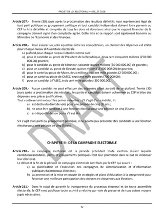 PROJET DE LOI ELECTORALE • JUILLET 2018
42
Article 207.- Trente (30) jours après la proclamation des résultats définitifs, tout représentant légal de
tout parti politique ou groupement politique et tout candidat indépendant doivent faire parvenir au
CEP la liste détaillée et complète de tous les dons et donateurs ainsi que le rapport financier de la
campagne dûment signé d’un comptable agréé. Cette liste et ce rapport sont également transmis au
Ministère de l’Economie et des Finances.
Article 208.- Pour assurer un juste équilibre entre les compétiteurs, un plafond des dépenses est établi
pour chaque niveau d’Assemblée électorale.
Le plafond pour chaque niveau s’établit comme suit :
a) pour le candidat au poste de Président de la République, deux cent cinquante millions (250 000
000.00) gourdes;
b) pour le candidat au poste de Sénateur, soixante-quinze millions (75 000 000.00) de gourdes ;
c) pour un candidat au poste de Député, quinze million (15 000 000.00) de gourdes;
d) pour le cartel au poste de Maire, deux million cinq cent mille gourdes (2 500 000.00) ;
e) pour un cartel au poste de CASEC, sept cent mille gourdes (700 000.00);
f) pour un candidat à l’ASEC, trois cent mille gourdes (300 000.00).
Article 209.- Aucun candidat ne peut effectuer des dépenses allant au-delà de ce plafond. Trente (30)
jours après la proclamation des résultats, les partis et candidats doivent acheminer au CEP le bilan des
dépenses avec pièces justificatives.
Tout contrevenant encourt les peines suivantes : s’il s’agit d’un candidat, il :
a) est déchu du droit de vote pour une période de cinq (5) ans ;
b) ne peut être candidat à une fonction élective pour une période de cinq (5) ans;
c) est dépouillé de son poste s’il est élu.
S’il s’agit d’un parti ou groupement politique, il ne pourra pas présenter des candidats à une fonction
élective pour une période de cinq (5) ans.
CHAPITRE II : DE LA CAMPAGNE ELECTORALE
Article 210.- La campagne électorale est la période précédant toute élection durant laquelle
candidats/candidates, partis et groupements politiques font leur promotion dans le but de mobiliser
leur électorat.
Le début et la fin de la période de campagne électorale sont fixés par le CEP qui assure :
a) La planification et l’exécution des campagnes de communication et d’information
publiques du processus électoral ;
b) La promotion et la mise en œuvre de stratégies et plans d’éducation à la citoyenneté pour
favoriser une meilleure participation des citoyens et citoyennes aux élections.
Article 211.- Dans le souci de garantir la transparence du processus électoral et de toute assemblée
électorale, le CEP rend publique toute activité y relative par voie de presse et de tous autres moyens
jugés nécessaires.
 