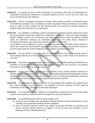 PROJET DE LOI ELECTORALE • JUILLET 2018
43
Article 212.- Les médias de service public participent à la production des outils de sensibilisation et
d’éducation électorale qui demeurent la propriété exclusive du CEP. Ils sont tenus de mettre des
heures d’antennes pour leur diffusion.
Article 213.- Durant la campagne électorale, les médias d’État doivent accorder un traitement égal à
l’ensemble des candidats en leur concédant un nombre équivalent d’heures d’antenne. Aucun média
privé ou public ne peut pratiquer de tarif discriminatoire, sous réserve de sanctions prévues au
chapitre traitant des infractions à la Loi électorale.
Article 214.- Les candidats et candidates, partis et groupements politiques peuvent utiliser tout moyen
de communication sociale pour exposer leur programme. Cependant, il leur est interdit d’apposer
affiches, graffitis et autres, sur les clôtures, murs, portes des maisons privées, des édifices d’intérêt
public, les institutions publiques, les institutions privées, lieux de cultes, écoles, hôpitaux et
monuments historiques, sous réserve des sanctions prévues à l’Article 323.-.
Les candidats et les candidates, les partis et groupements politiques, les médias d’État veilleront à
utiliser des moyens de communication spécialisés, accessibles et adaptés aux personnes sourdes et
aux non-voyants pour leur entière intégration et participation au processus électoral.
Article 215.- Lors de réunions à caractère public, les candidats doivent, à des fins de sécurité, aviser la
force publique (48) heures à l’avance, en indiquant le lieu, le jour, la date, l’heure et la durée de la
rencontre.
Article 216.- Pour éviter toute confrontation entre des groupes de sensibilités politiques différentes, les
candidats, en accord avec la force publique doivent veiller à organiser leurs réunions à une distance
d’au moins un (1) kilomètre les unes des autres.
Article 217.- Durant tout le processus électoral, les candidats et leurs partisans doivent observer une
attitude correcte. Ils doivent se garder de tout acte de corruption généralement quelconque, de toute
incitation à la violence et de tout acte mettant en péril la vie et les biens de la population sous peine
de radiation de la liste de candidature sans préjudice des poursuites pénales.
Article 218.- Les polémiques ne doivent porter que sur la vie publique des candidats, leur programme et
leur credo politique. Il est fait obligation aux candidats et à leurs partisans de faire usage de
modération, de bon sens, de droiture et de respect réciproque.
Article 219.- Il est interdit de dénigrer, d’offenser, de disqualifier ses adversaires ou de tenir des propos
sexistes à leur endroit. Les autorités veillent au respect de la présente disposition.
Article 220.- Le Conseil Électoral Permanent, après enquête, peut :
a) convoquer tout candidat, parti, groupement politique dont les partisans empêchent un autre
candidat, parti, groupement politique de faire campagne ;
b) saisir les autorités judiciaires contre tout individu ou groupe d’individus qui profèrent des
injures, menaces, portant atteinte à la dignité, à la vie, aux biens des candidats ou de la
population durant la période électorale.
 