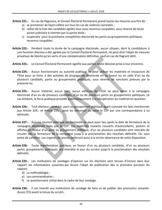 PROJET DE LOI ELECTORALE • JUILLET 2018
44
Article 221.- En cas de flagrance, le Conseil Électoral Permanent prend toutes les mesures aux fins de :
a) se prononcer de façon célère sur tous les cas de violence constatés ;
b) radier de la liste des candidats agréés tous ceux reconnus coupables, sous réserve de toute
action judiciaire à intenter par la partie lésée ;
c) suspendre pour la prochaine compétition électorale les partis ou groupements politiques
reconnus coupables.
Article 222.- Pendant toute la durée de la campagne électorale, aucun citoyen, dont la candidature à
une fonction élective a été agréée par le Conseil Électoral Permanent, ne peut être l’objet de mesures
privatives de liberté qu’en vertu d’une condamnation définitive, sauf en cas de flagrant délit.
Article 223.- Le Conseil Électoral Permanent signifie aux parties toute décision prise à leur encontre.
Article 224.- Aucun fonctionnaire ou autorité publique ne peut utiliser les matériels et ressources de
l’État pour se livrer à des activités de propagande électorale en sa faveur ou en celle d’un ou de
plusieurs candidats, partis ou groupements politiques, sous réserve de sanctions prévues par la
présente loi.
Article 225.- Aucun matériel, aucun bien, aucun véhicule de l’État ne peut servir à la campagne
électorale d’un ou de plusieurs candidats, d’un ou de plusieurs partis ou groupements politiques. Le
cas échéant, la force publique procède automatiquement à la récupération du matériel en question.
Article 226.- Tout électeur, candidat, parti ou groupement politique ayant constaté les faits mentionnés
aux Article 224.- et Article 225.-, peut les dénoncer ou saisir le CEP par une correspondance à lui
adressée.
Article 227.- Aucune réunion politique ou électorale ne peut avoir lieu après la date de fermeture de la
campagne électorale fixée par le CEP. Les matériels roulants couverts d’autocollants, posters et
affiches en faveur d’un parti ou groupement politique, d’un ou plusieurs candidats sont interdits de
circuler dès la fermeture de la campagne jusqu’à la proclamation des résultats définitifs. Ce, sous
peine de sanction. Les organes de presse veilleront aussi à la stricte observance de cette disposition.
Article 228.- Toute manifestation publique, en faveur d’un ou plusieurs candidats, d’un ou plusieurs
partis, groupements politiques, est interdite le jour du scrutin jusqu’à la proclamation des résultats
définitifs.
Article 229.- Les institutions de sondages d’opinion sur les élections sont tenues d’inclure dans leur
rapport les informations suivantes qui feront l’objet de publication dès la première parution du
rapport:
d) La méthodologie ;
e) Les commanditaires ;
f) Le questionnaire utilisé dans le cadre de leur sondage.
Article 230.- Il est interdit aux institutions de sondage de faire et de publier des pronostics soixante-
douze (72) avant la tenue du scrutin.
 