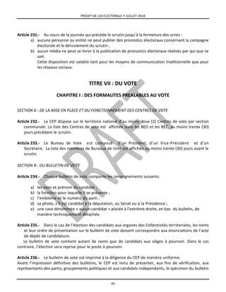 PROJET DE LOI ELECTORALE • JUILLET 2018
45
Article 231.- Au cours de la journée qui précède le scrutin jusqu’à la fermeture des urnes :
a) aucune personne ou entité ne peut publier des pronostics électoraux concernant la campagne
électorale et le déroulement du scrutin ;
b) aucun média ne peut se livrer à la publication de pronostics électoraux réalisés par qui que ce
soit.
Cette disposition est valable tant pour les moyens de communication traditionnelle que pour
les réseaux sociaux.
TITRE VII : DU VOTE
CHAPITRE I : DES FORMALITES PREALABLES AU VOTE
SECTION A : DE LA MISE EN PLACE ET DU FONCTIONNEMENT DES CENTRES DE VOTE
Article 232.- Le CEP dispose sur le territoire national d’au moins deux (2) Centres de vote par section
communale. La liste des Centres de vote est affichée dans les BED et les BEC, au moins trente (30)
jours précédant le scrutin.
Article 233.- Le Bureau de Vote est composé d’un Président, d’un Vice-Président et d’un
Secrétaire. La liste des membres de Bureaux de Vote est affichée au moins trente (30) jours avant le
scrutin.
SECTION B : DU BULLETIN DE VOTE
Article 234.- Chaque bulletin de vote comporte les renseignements suivants:
a) les nom et prénom du candidat ;
b) la fonction pour laquelle il se présente ;
c) l’emblème et le numéro du parti ;
d) sa photo, s’il est candidat à la députation, au Sénat ou à la Présidence ;
e) une case dénommée « aucun candidat » placée à l’extrême droite, en bas du bulletin, de
manière techniquement détachée.
Article 235.- Dans le cas de l’élection des candidats aux organes des Collectivités territoriales, les noms
et leur ordre de présentation sur le bulletin de vote doivent correspondre aux énonciations de l’acte
de dépôt de candidature.
Le bulletin de vote contient autant de noms que de candidats aux sièges à pourvoir. Dans le cas
contraire, l’élection sera reprise pour le poste à pourvoir.
Article 236.- Le bulletin de vote est imprimé à la diligence du CEP de manière uniforme.
Avant l’impression définitive des bulletins, le CEP est tenu de présenter, aux fins de vérification, aux
représentants des partis, groupements politiques et aux candidats indépendants, le spécimen du bulletin
 