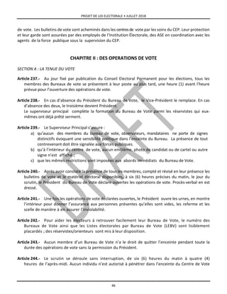 PROJET DE LOI ELECTORALE • JUILLET 2018
46
de vote. Les bulletins de vote sont acheminés dans les centresde vote par les soins du CEP. Leur protection
et leur garde sont assurées par des employés de l’Institution Électorale, des ASE en coordination avec les
agents de la force publique sous la supervision du CEP.
CHAPITRE II : DES OPERATIONS DE VOTE
SECTION A : LA TENUE DU VOTE
Article 237.- Au jour fixé par publication du Conseil Electoral Permanent pour les élections, tous les
membres des Bureaux de vote se présentent à leur poste au plus tard, une heure (1) avant l’heure
prévue pour l’ouverture des opérations de vote.
Article 238.- En cas d’absence du Président du Bureau de Vote, le Vice-Président le remplace. En cas
d’absence des deux, le troisième devient Président.
Le superviseur principal complète la formation du Bureau de Vote parmi les réservistes qui eux-
mêmes ont déjà prêté serment.
Article 239.- Le Superviseur Principal s’assure :
a) qu’aucun des membres du bureau de vote, observateurs, mandataires ne porte de signes
distinctifs évoquant une sensibilité politique dans l’enceinte du Bureau. La présence de tout
contrevenant doit être signalée aux forces publiques.
b) qu’à l’intérieur du centre de vote, aucun emblème, photo de candidat ou de cartel ou autre
signe n’est affiché ;
c) que les mêmes restrictions sont imposées aux abords immédiats du Bureau de Vote.
Article 240.- Après avoir constaté la présence de tous les membres, compté et révisé en leur présence les
bulletins de vote et le matériel électoral disponibles, à six (6) heures précises du matin, le jour du
scrutin, le Président du Bureau de Vote déclare ouvertes les opérations de vote. Procès-verbal en est
dressé.
Article 241.- Une fois les opérations de vote déclarées ouvertes, le Président ouvre les urnes, en montre
l’intérieur pour donner l’assurance aux personnes présentes qu’elles sont vides, les referme et les
scelle de manière à en assurer l’inviolabilité.
Article 242.- Pour aider les électeurs à retrouver facilement leur Bureau de Vote, le numéro des
Bureaux de Vote ainsi que les Listes électorales par Bureau de Vote (LEBV) sont lisiblement
placardés ; des réservistes/orienteurs sont mis à leur disposition.
Article 243.- Aucun membre d’un Bureau de Vote n’a le droit de quitter l’enceinte pendant toute la
durée des opérations de vote sans la permission du Président.
Article 244.- Le scrutin se déroule sans interruption, de six (6) heures du matin à quatre (4)
heures de l’après-midi. Aucun individu n’est autorisé à pénétrer dans l’enceinte du Centre de Vote
 