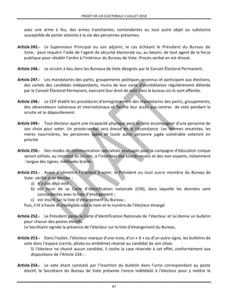 PROJET DE LOI ELECTORALE • JUILLET 2018
47
avec une arme à feu, des armes tranchantes, contondantes ou tout autre objet ou substance
susceptible de porter atteinte à la vie des personnes présentes.
Article 245.- Le Superviseur Principal ou son adjoint, le cas échéant le Président du Bureau de
Vote, peut requérir l’aide de l’agent de sécurité électorale ou, au besoin, de tout agent de la force
publique pour rétablir l’ordre à l’intérieur du Bureau de Vote. Procès-verbal en est dressé.
Article 246.- Le scrutin a lieu dans les Bureaux de Vote désignés par le Conseil Électoral Permanent.
Article 247.- Les mandataires des partis, groupements politiques reconnus et participant aux élections,
des cartels des candidats indépendants, munis de leur carte d’accréditation régulièrement délivrée
par le Conseil Électoral Permanent, exercent leur droit de vote dans le bureau où ils sont affectés.
Article 248.- Le CEP établit les procédures d’enregistrement des mandataires des partis, groupements,
des observateurs nationaux et internationaux et facilite leur accès aux centres de vote pendant le
scrutin et le dépouillement.
Article 249.- Tout électeur ayant une incapacité physique peut se faire accompagner d’une personne de
son choix pour voter. Un procès-verbal sera dressé en la circonstance. Les femmes enceintes, les
mères nourricières, les personnes âgées et toute autre personne jugée vulnérable voteront en
priorité.
Article 250.- Des modes de communication spécialisés envisagés pour la campagne d’éducation civique
seront utilisés, au moment du scrutin, à l’intention des sourds-muets et des non-voyants, notamment
: langue des signes, méthodes braille.
Article 251.- Avant d’admettre l’électeur à voter, le Président ou tout autre membre du Bureau de
Vote vérifie si ce dernier :
a) n’a pas déjà voté ;
b) est muni de sa Carte d’identification nationale (CIN), dans laquelle les données sont
concordantes avec la liste d’émargement ;
c) est inscrit sur la liste d’émargement du Bureau ;
Puis, il lit à haute et intelligible voix le nom et le numéro de l’électeur émargé.
Article 252.- Le Président garde la Carte d’Identification Nationale de l’électeur et lui donne un bulletin
pour chacun des postes électifs.
Le Secrétaire signale la présence de l’électeur sur la liste d’émargement du Bureau.
Article 253.- Dans l’isoloir, l’électeur marque d’une croix, d’un « X » ou d’un autre signe, les bulletins de
vote dans l’espace (cercle, photo ou emblème) réservé au candidat de son choix.
Si l’électeur ne choisit aucun candidat, il coche la case réservée à cet effet, conformément aux
dispositions de l’Article 234.-.
Article 254.- Le vote étant constaté par l’insertion du bulletin dans l’urne correspondant au poste
électif, le Secrétaire du Bureau de Vote présente l’encre indélébile à l’électeur pour y mettre le
 