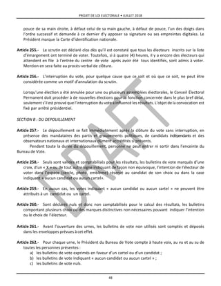 PROJET DE LOI ELECTORALE • JUILLET 2018
48
pouce de sa main droite, à défaut celui de sa main gauche, à défaut de pouce, l’un des doigts dans
l’ordre successif et demande à ce dernier d’y apposer sa signature ou ses empreintes digitales. Le
Président marque la Carte d’identification nationale.
Article 255.- Le scrutin est déclaré clos dès qu’il est constaté que tous les électeurs inscrits sur la liste
d’émargement ont terminé de voter. Toutefois, si à quatre (4) heures, il y a encore des électeurs qui
attendent en file à l’entrée du centre de vote après avoir été tous identifiés, sont admis à voter.
Mention en sera faite au procès-verbal de clôture.
Article 256.- L’interruption du vote, pour quelque cause que ce soit et où que ce soit, ne peut être
considérée comme un motif d’annulation du scrutin.
Lorsqu’une élection a été annulée pour une ou plusieurs assemblées électorales, le Conseil Électoral
Permanent doit procéder à de nouvelles élections pour la fonction concernée dans le plus bref délai,
seulement s’il est prouvé que l’interruption du vote a influencé les résultats. L’objet de la convocation est
fixé par arrêté présidentiel.
SECTION B : DU DEPOUILLEMENT
Article 257.- Le dépouillement se fait immédiatement après la clôture du vote sans interruption, en
présence des mandataires des partis et groupements politiques, de candidats indépendants et des
observateursnationaux et internationaux dûment accrédités si présents.
Pendant toute la durée du dépouillement, personne ne peut entrer ni sortir dans l’enceinte du
Bureau de Vote.
Article 258.- Seuls sont valides et comptabilisés pour les résultats, les bulletins de vote marqués d’une
croix, d’un « X » ou de tout autre signe indiquant de façon non équivoque, l’intention de l’électeur de
voter dans l’espace (cercle, photo, emblème) réservé au candidat de son choix ou dans la case
indiquant « aucun candidat ou aucun cartel».
Article 259.- En aucun cas, les votes indiquant « aucun candidat ou aucun cartel » ne peuvent être
attribués à un candidat ou un cartel.
Article 260.- Sont déclarés nuls et donc non comptabilisés pour le calcul des résultats, les bulletins
comportant plusieurs choix ou des marques distinctives non nécessaires pouvant indiquer l’intention
ou le choix de l’électeur.
Article 261.- Avant l’ouverture des urnes, les bulletins de vote non utilisés sont comptés et déposés
dans les enveloppes prévues à cet effet.
Article 262.- Pour chaque urne, le Président du Bureau de Vote compte à haute voix, au vu et au su de
toutes les personnes présentes :
a) les bulletins de vote exprimés en faveur d’un cartel ou d’un candidat ;
b) les bulletins de vote indiquant « aucun candidat ou aucun cartel » ;
c) les bulletins de vote nuls.
 