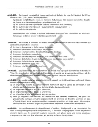 PROJET DE LOI ELECTORALE • JUILLET 2018
49
Article 263.- Après avoir comptabilisé chaque catégorie de bulletin de vote, le Président du BV les
classe en trois (3) lots, selon l’article précédent.
Après avoir compté tous les votes, les membres du Bureau de Vote classent les bulletins de vote
de chaque urne dans des enveloppes séparées comme suit :
a) les bulletins de vote exprimés en faveur d’un cartel ou d’un candidat ;
b) les bulletins de vote indiquant « aucun candidat ou aucun cartel » ;
c) les bulletins de vote nuls.
Les enveloppes sont scellées, le nombre de bulletins de vote qu’elles contiennent est inscrit sur
l’enveloppe et dans le procès-verbal de dépouillement.
Article 264.- Par la suite, le Président du Bureau de Vote dresse le procès-verbal du dépouillement qui
contient les informations suivantes :
a) les heures d’ouverture et de fermeture du Bureau ;
b) le nombre de bulletins de vote reçus à son Bureau ;
c) le nombre total de bulletins de vote utilisés par les électeurs ;
d) le nombre de bulletins non utilisés ;
e) le nombre de votes exprimés en faveur d’un candidat ou d’un cartel ;
f) le nombre de bulletins de vote indiquant « aucun candidat ou aucun cartel» ;
g) le nombre de bulletins de votes nuls ;
h) le nombre de femmes ayant voté ;
i) le nombre total de votes valides exprimés.
Article 265.- Le procès-verbal de dépouillement est dressé puis signé par les membres du Bureau de
Vote. Des mandataires de candidats indépendants, de partis, de groupements politiques et des
observateurs d’organismes d’observation électorale peuvent y apposer leur signature.
Article 266.- Le procès-verbal de dépouillement est préparé en six (6) originaux également lisibles,
dûment signés et répartis ainsi :
a) un original est destiné au Conseil Électoral Permanent pour le Centre de tabulation. Il est
plastifié par le Président du Bureau de Vote, à la fin du dépouillement ;
b) un original est destiné au BED de la juridiction ;
c) un original est destiné au BEC de la juridiction ;
d) un original est affiché au Bureau de Vote en question ;
e) deux (2) originaux sont destinés aux mandataires des candidats indépendants, des partis ou
groupements politiques arrivant respectivement en première et deuxième position; en cas
d’égalité de voix entre plusieurs candidats en deuxième position, un tirage au sort déterminera
celui qui recevra le dernier original du procès-verbal disponible. Procès-verbal en est dressé.
Article 267.- Les procès-verbaux de dépouillement, d’incident, d’irrégularité et de contestation, les
listes d’émargement principale et complémentaire, la feuille de comptage et les feuilles de présence
dûment signées par le personnel vacataire concerné, sont placés dans une même enveloppe
transparente scellée pour être acheminés, via les BED, au Centre de tabulation.
 